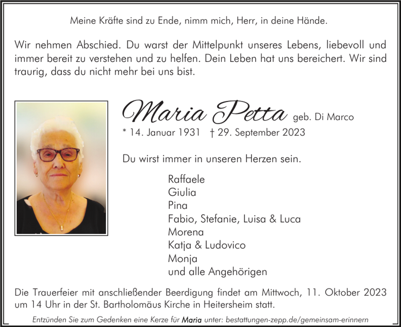 <p>Meine Kräfte sind zu Ende, nimm mich, Herr, in deine Hände.</p><p>Wir nehmen Abschied. Du warst der Mittelpunkt unseres Lebens, liebevoll und<br />immer bereit zu verstehen und zu helfen. Dein Leben hat uns bereichert. Wir sind<br />traurig, dass du nicht mehr bei uns bist.</p><p>Maria Petta</p><p>geb. Di Marco</p><p>* 14. Januar 1931 † 29. September 2023</p><p>Du wirst immer in unseren Herzen sein.<br />Raffaele<br />Giulia<br />Pina<br />Fabio, Stefanie, Luisa &amp; Luca<br />Morena<br />Katja &amp; Ludovico<br />Monja<br />und alle Angehörigen<br />Die Trauerfeier mit anschließender Beerdigung findet am Mittwoch, 11. Oktober 2023<br />um 14 Uhr in der St. Bartholomäus Kirche in Heitersheim statt.<br />Entzünden Sie zum Gedenken eine Kerze für</p><p>unter: bestattungen-zepp.de/gemeinsam-erinnern</p>