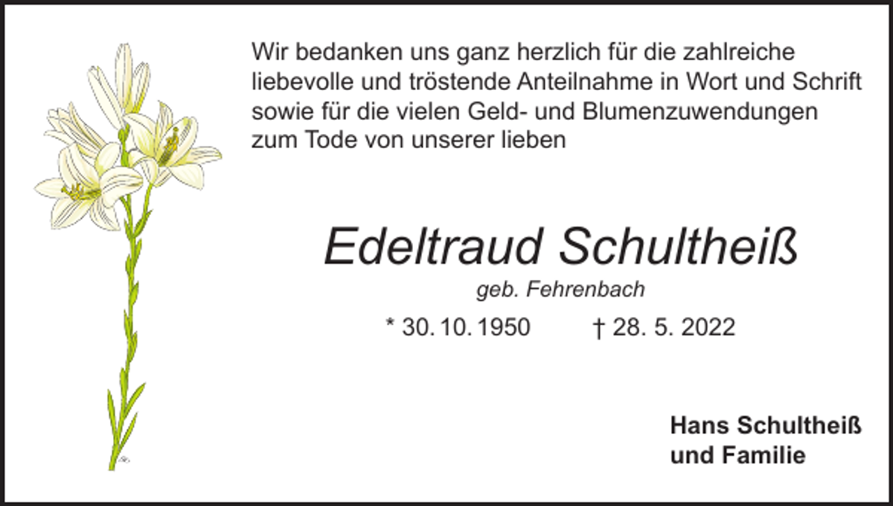 <p>Wir bedanken uns ganz herzlich für die zahlreiche<br />liebevolle und tröstende Anteilnahme in Wort und Schrift<br />sowie für die vielen Geld- und Blumenzuwendungen<br />zum Tode von unserer lieben</p><p>Edeltraud Schultheiß<br />geb. Fehrenbach</p><p>* 30. 10. 1950</p><p>† 28. 5. 2022</p><p>Hans Schultheiß<br />und Familie</p>