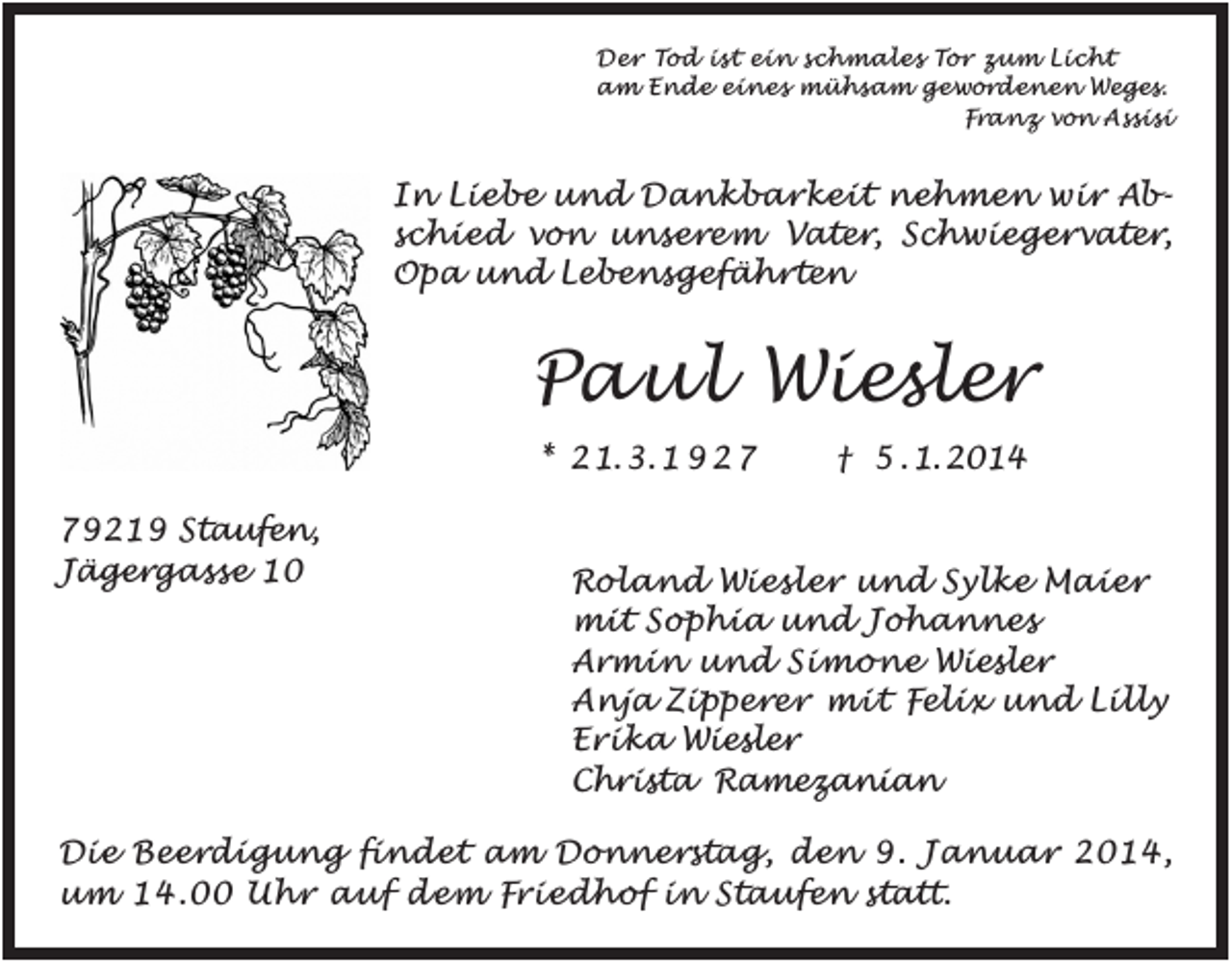 <p>Der Tod ist ein schmales Tor zum Licht<br />am Ende eines mühsam gewordenen Weges.<br />Franz von Assisi</p><p>In Liebe und Dankbarkeit nehmen wir Abschied von unsere m Vater, Schwiegervater,<br />Opa und Lebensgefährten</p><p>Paul Wiesler<br />* 2 1. 3. 1 9 2 9219 Staufen,<br />Jägergasse 10</p><p>† 5 . 1. 2014</p><p>Roland Wiesler und Sylke Maier<br />mit Sophia und Johannes<br />Armin und Simone Wiesler<br />Anja Zipperer mit Felix und Lilly<br />Erika Wiesler<br />Christa Ramezanian</p><p>Die Beerdigung findet am Donnerstag, den 9. Januar 2014,<br />um 14.00 Uhr auf dem Friedhof in Staufen statt.</p>