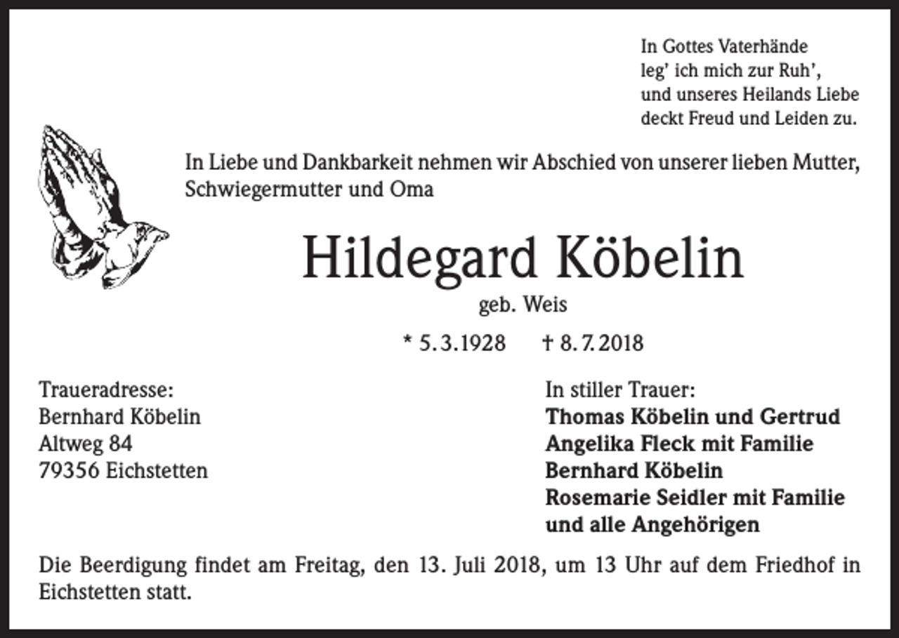 <p>In Gottes Vaterhände<br />leg’ ich mich zur Ruh’,<br />und unseres Heilands Liebe<br />deckt Freud und Leiden zu.</p><p>In Liebe und Dankbarkeit nehmen wir Abschied von unserer lieben Mutter,<br />Schwiegermutter und Oma</p><p>Hildegard Köbelin<br />geb. Weis</p><p>* 5. 3.1928 † 8. 7. 2018<br />Traueradresse:<br />Bernhard Köbelin<br />Altweg 84<br />79356 Eichstetten</p><p>In stiller Trauer:<br />Thomas Köbelin und Gertrud<br />Angelika Fleck mit Familie<br />Bernhard Köbelin<br />Rosemarie Seidler mit Familie<br />und alle Angehörigen</p><p>Die Beerdigung findet am Freitag, den 13. Juli 2018, um 13 Uhr auf dem Friedhof in<br />Eichstetten statt.</p>