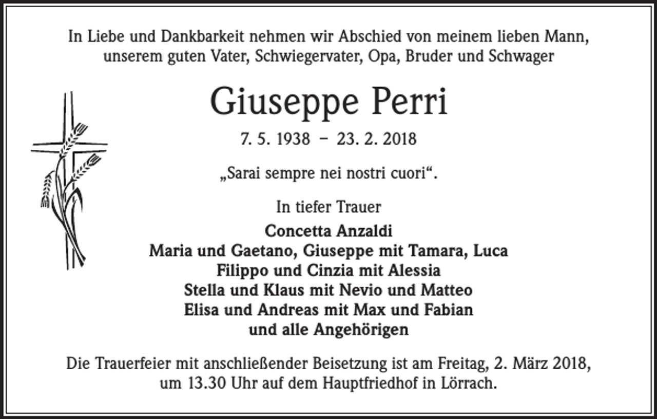 <p>In Liebe und Dankbarkeit nehmen wir Abschied von meinem lieben Mann,<br />unserem guten Vater, Schwiegervater, Opa, Bruder und Schwager</p><p>Giuseppe Perri<br />7. 5. 1938 – 23. 2. 2018<br />„Sarai sempre nei nostri cuori“.<br />In tiefer Trauer<br />Concetta Anzaldi<br />Maria und Gaetano, Giuseppe mit Tamara, Luca<br />Filippo und Cinzia mit Alessia<br />Stella und Klaus mit Nevio und Matteo<br />Elisa und Andreas mit Max und Fabian<br />und alle Angehörigen<br />Die Trauerfeier mit anschließender Beisetzung ist am Freitag, 2. März 2018,<br />um 13.30 Uhr auf dem Hauptfriedhof in Lörrach.</p>
