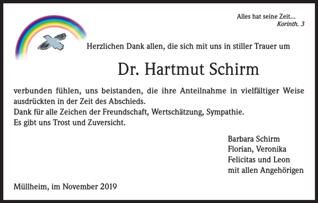 <p>Alles hat seine Zeit...</p><p>Korinth. 3</p><p>Herzlichen Dank allen, die sich mit uns in stiller Trauer um</p><p>Dr. Hartmut Schirm<br />verbunden fühlen, uns beistanden, die ihre Anteilnahme in vielfältiger Weise<br />ausdrückten in der Zeit des Abschieds.<br />Dank für alle Zeichen der Freundschaft, Wertschätzung, Sympathie.<br />Es gibt uns Trost und Zuversicht.<br />Barbara Schirm<br />Florian, Veronika<br />Felicitas und Leon<br />mit allen Angehörigen<br />Müllheim, im November 2019</p>