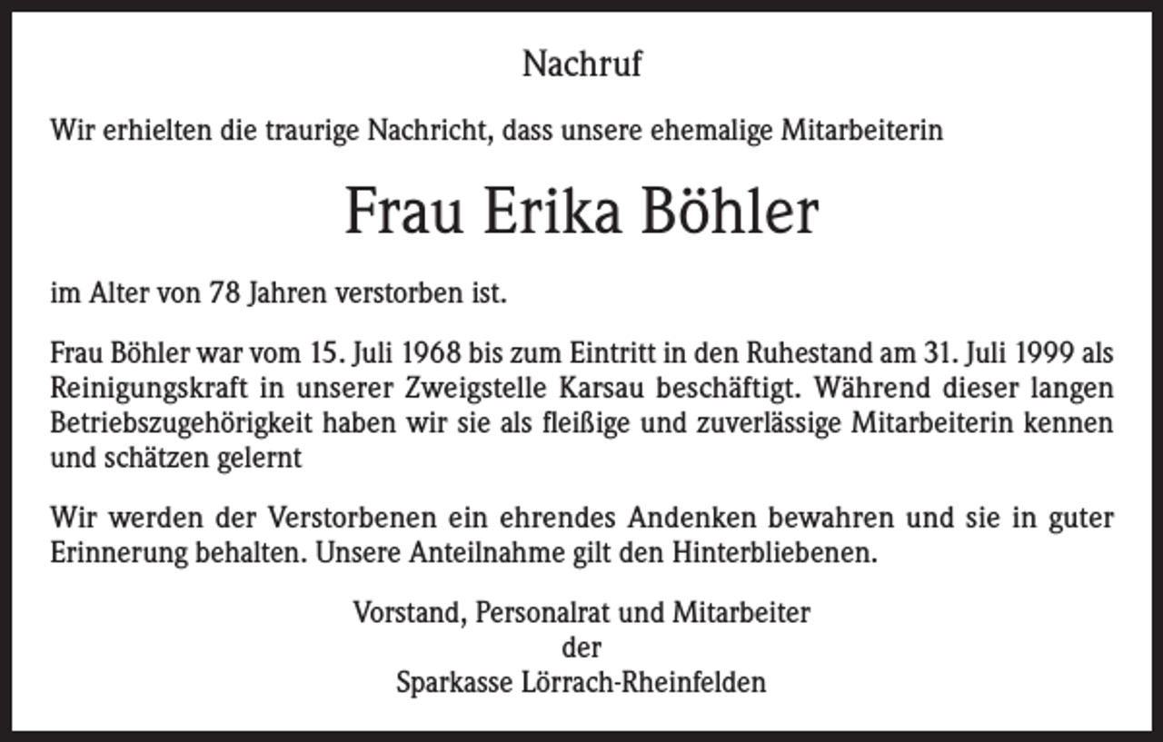 <p>Nachruf<br />Wir erhielten die traurige Nachricht, dass unsere ehemalige Mitarbeiterin</p><p>Frau Erika Böhler<br />im Alter von 78 Jahren verstorben ist.<br />Frau Böhler war vom 15. Juli 1968 bis zum Eintritt in den Ruhestand am 31. Juli 1999 als<br />Reinigungskraft in unserer Zweigstelle Karsau beschäftigt. Während dieser langen<br />Betriebszugehörigkeit haben wir sie als fleißige und zuverlässige Mitarbeiterin kennen<br />und schätzen gelernt<br />Wir werden der Verstorbenen ein ehrendes Andenken bewahren und sie in guter<br />Erinnerung behalten. Unsere Anteilnahme gilt den Hinterbliebenen.<br />Vorstand, Personalrat und Mitarbeiter<br />der<br />Sparkasse Lörrach-Rheinfelden</p>