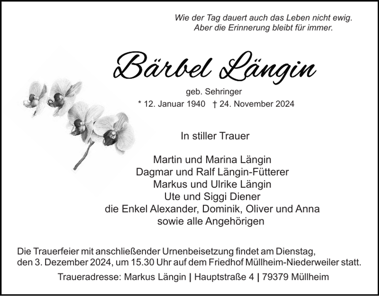 <p>Wie der Tag dauert auch das Leben nicht ewig.<br />Aber die Erinnerung bleibt für immer.</p><p>geb. Sehringer<br />* 12. Januar 1940 † 24. November 2024</p><p>In stiller Trauer<br />Martin und Marina Längin<br />Dagmar und Ralf Längin-Fütterer<br />Markus und Ulrike Längin<br />Ute und Siggi Diener<br />die Enkel Alexander, Dominik, Oliver und Anna<br />sowie alle Angehörigen<br />Die Trauerfeier mit anschließender Urnenbeisetzung findet am Dienstag,<br />den 3. Dezember 2024, um 15.30 Uhr auf dem Friedhof Müllheim-Niederweiler statt.<br />Traueradresse: Markus Längin | Hauptstraße 4 | 79379 Müllheim</p>
