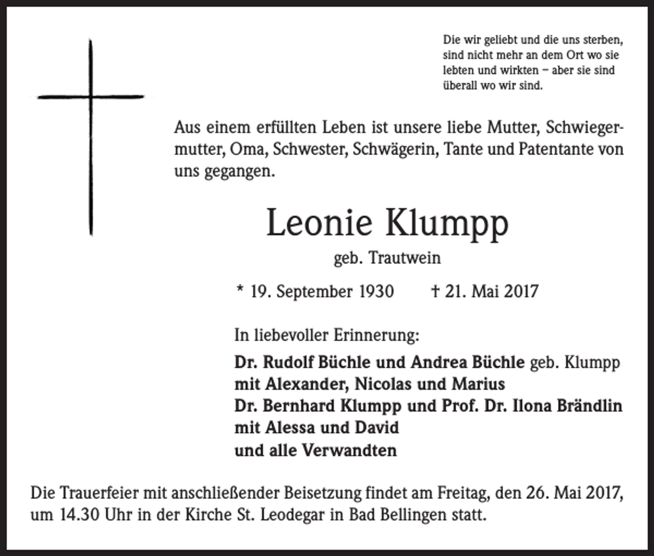 <p>Die wir geliebt und die uns sterben,<br />sind nicht mehr an dem Ort wo sie<br />lebten und wirkten – aber sie sind<br />überall wo wir sind.</p><p>Aus einem erfüllten Leben ist unsere liebe Mutter, Schwiegermutter, Oma, Schwester, Schwägerin, Tante und Patentante von<br />uns gegangen.</p><p>Leonie Klumpp<br />geb. Trautwein<br />* 19. September 1930 † 21. Mai 2017<br />In liebevoller Erinnerung:<br />Dr. Rudolf Büchle und Andrea Büchle geb. Klumpp<br />mit Alexander, Nicolas und Marius<br />Dr. Bernhard Klumpp und Prof. Dr. Ilona Brändlin<br />mit Alessa und David<br />und alle Verwandten<br />Die Trauerfeier mit anschließender Beisetzung findet am Freitag, den 26. Mai 2017,<br />um 14.30 Uhr in der Kirche St. Leodegar in Bad Bellingen statt.</p>