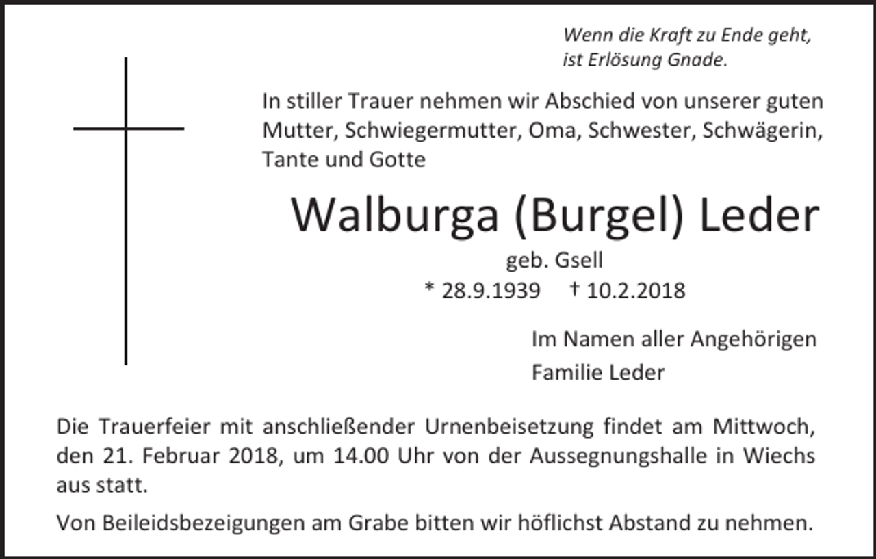 <p>Wenn die Kraft zu Ende geht,<br />ist Erlösung Gnade.</p><p>In stiller Trauer nehmen wir Abschied von unserer guten<br />Mutter, Schwiegermutter, Oma, Schwester, Schwägerin,<br />Tante und Gotte</p><p>Walburga (Burgel) Leder<br />geb. Gsell<br />* 28.9.1939 † 10.2.2018</p><p>Im Namen aller Angehörigen<br />Familie Leder<br />Die Trauerfeier mit anschließender Urnenbeisetzung findet am Mittwoch,<br />den 21. Februar 2018, um 14.00 Uhr von der Aussegnungshalle in Wiechs<br />aus statt.<br />Von Beileidsbezeigungen am Grabe bitten wir höflichst Abstand zu nehmen.</p>