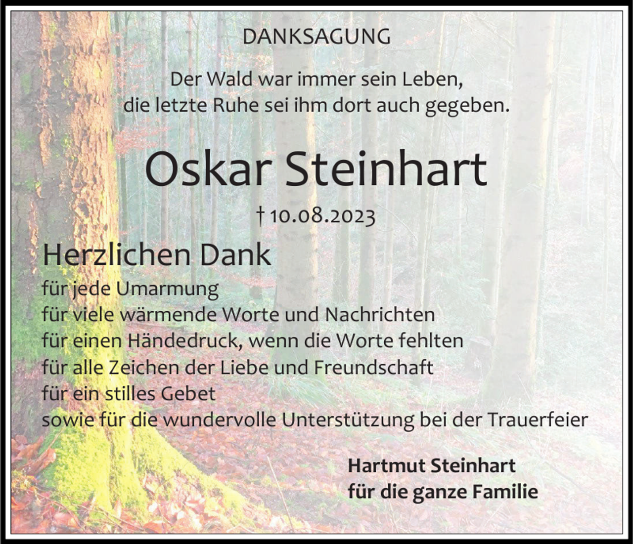 <p>DANKSAGUNG<br />Der Wald war immer sein Leben,<br />die letzte Ruhe sei ihm dort auch gegeben.</p><p>Oskar Steinhart<br />† 10.08.2023</p><p>Herzlichen Dank<br />für jede Umarmung<br />für viele wärmende Worte und Nachrichten<br />für einen Händedruck, wenn die Worte fehlten<br />für alle Zeichen der Liebe und Freundschaft<br />für ein stilles Gebet<br />sowie für die wundervolle Unterstützung bei der Trauerfeier<br />Hartmut Steinhart<br />für die ganze Familie</p>