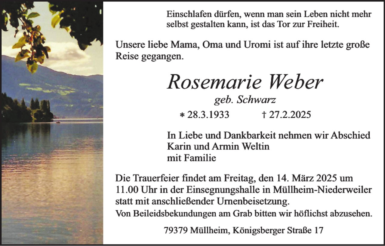 <p>Einschlafen dürfen, wenn man sein Leben nicht mehr<br />selbst gestalten kann, ist das Tor zur Freiheit.</p><p>Unsere liebe Mama, Oma und Uromi ist auf ihre letzte große<br />Reise gegangen.</p><p>Rosemarie Weber<br />geb. Schwarz</p><p>* 28.3.1933</p><p>†</p><p>27.2.2025</p><p>In Liebe und Dankbarkeit nehmen wir Abschied<br />Karin und Armin Weltin<br />mit Familie<br />Die Trauerfeier findet am Freitag, den 14. März 2025 um<br />11.00 Uhr in der Einsegnungshalle in Müllheim-Niederweiler<br />statt mit anschließender Urnenbeisetzung.</p><p>Von Beileidsbekundungen am Grab bitten wir höflichst abzusehen.</p><p>79379 Müllheim, Königsberger Straße 17</p>