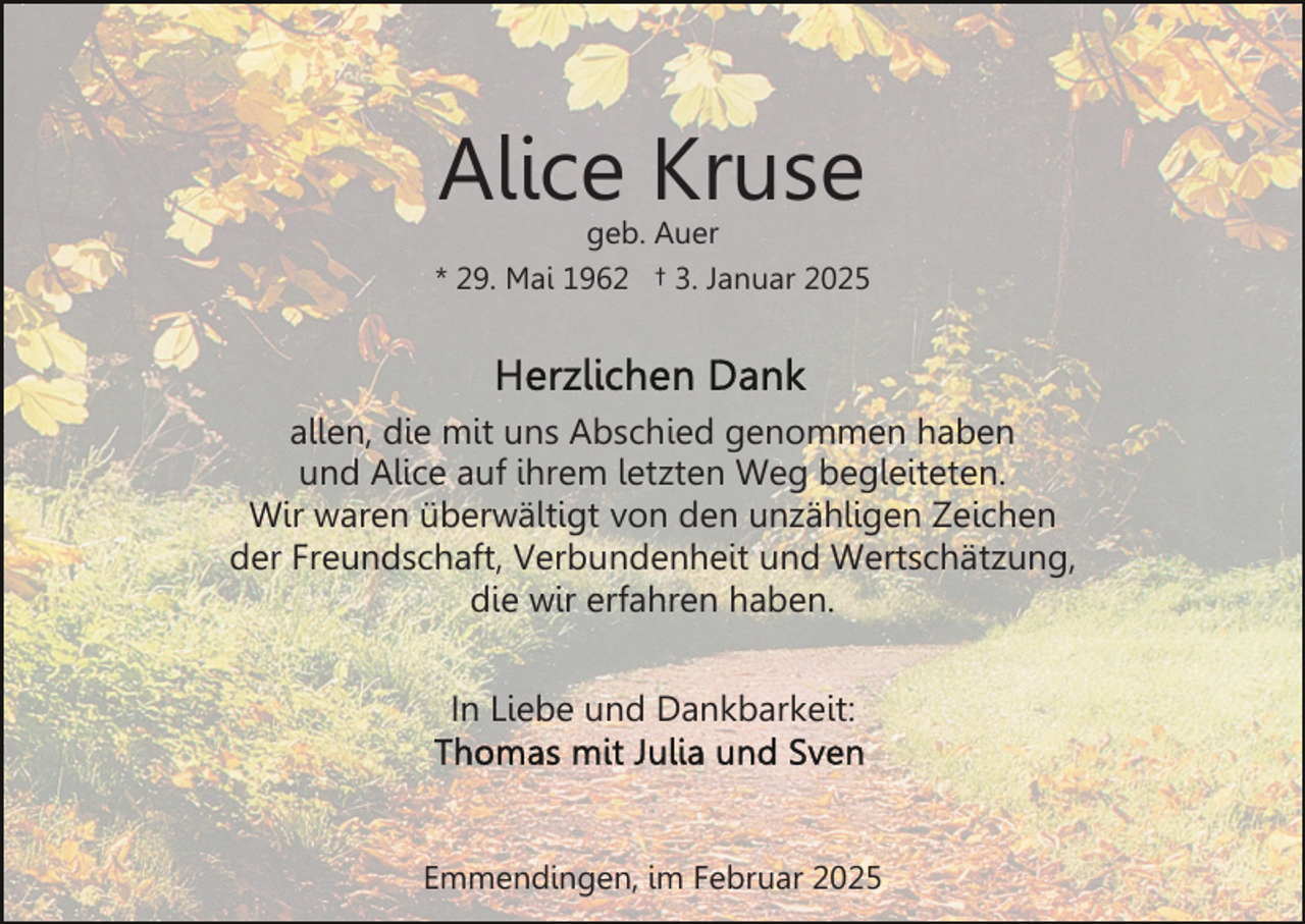<p>Alice Kruse</p><p>geb. Auer<br />* 29. Mai 1962 † 3. Januar 2025</p><p>allen, die mit uns Abschied genommen haben<br />und Alice auf ihrem letzten Weg begleiteten.<br />Wir waren überwältigt von den unzähligen Zeichen<br />der Freundschaft, Verbundenheit und Wertschätzung,<br />die wir erfahren haben.<br />In Liebe und Dankbarkeit:</p><p>Emmendingen, im Februar 2025</p>