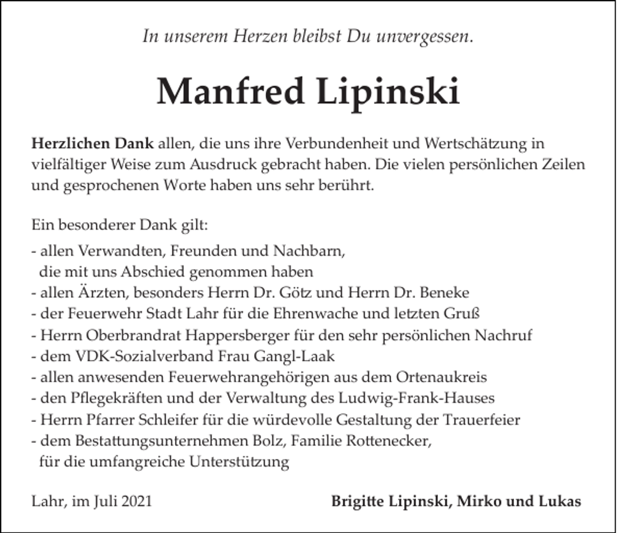 <p>In unserem Herzen bleibst Du unvergessen.</p><p>Manfred Lipinski<br />Herzlichen Dank allen, die uns ihre Verbundenheit und Wertschä�ung in<br />vielfältiger Weise zum Ausdruck gebracht haben. Die vielen persönlichen Zeilen<br />und gesprochenen Worte haben uns sehr berührt.<br />Ein besonderer Dank gilt:<br />­ allen Verwandten, Freunden und Nachbarn,<br />die mit uns Abschied genommen haben<br />­ allen Ärzten, besonders Herrn Dr. Gö� und Herrn Dr. Beneke<br />­ der Feuerwehr Stadt Lahr für die Ehrenwache und le�ten Gruß<br />­ Herrn Oberbrandrat Happersberger für den sehr persönlichen Nachruf<br />­ dem VDK­Sozialverband Frau Gangl­Laak<br />­ allen anwesenden Feuerwehrangehörigen aus dem Ortenaukreis<br />­ den Pﬂegekräften und der Verwaltung des Ludwig­Frank­Hauses<br />­ Herrn Pfarrer Schleifer für die würdevolle Gestaltung der Trauerfeier<br />­ dem Besta�ungsunternehmen Bolz, Familie Ro�enecker,<br />für die umfangreiche Unterstü�ung<br />Lahr, im Juli 2021</p><p>Brigi�e Lipinski, Mirko und Lukas</p>