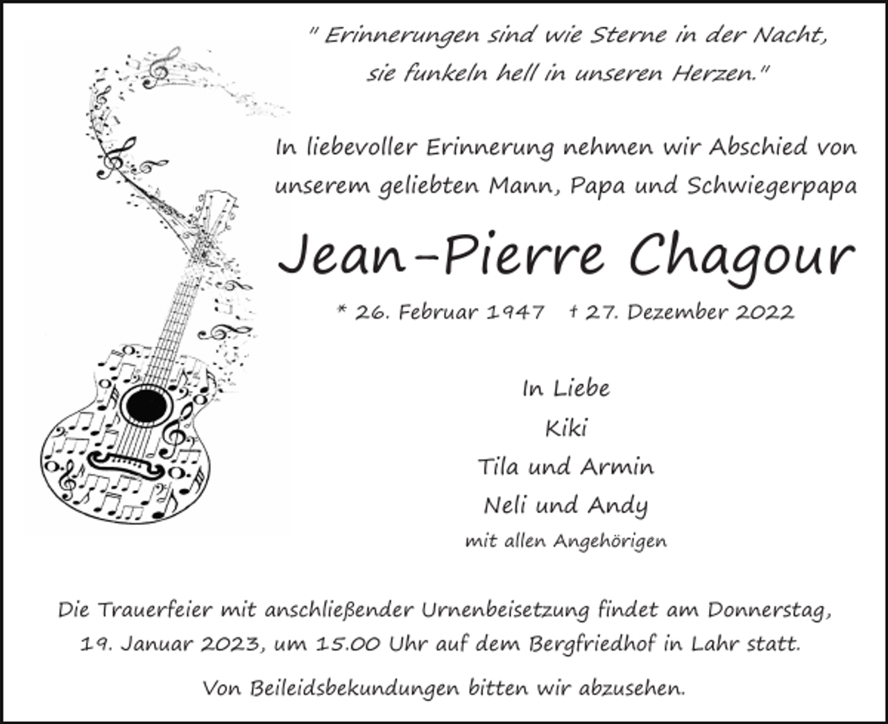 <p>" Erinnerungen sind wie Sterne in der Nacht,<br />sie funkeln hell in unseren Herzen."<br />In liebevoller Erinnerung nehmen wir Abschied von<br />unserem geliebten Mann, Papa und Schwiegerpapa</p><p>Jean-Pierre Chagour<br />* 26. Februar 1947</p><p>† 27. Dezember 2022</p><p>In Liebe<br />Kiki<br />Tila und Armin<br />Neli und Andy<br />mit allen Angehörigen</p><p>Die Trauerfeier mit anschließender Urnenbeisetzung findet am Donnerstag,<br />19. Januar 2023, um 15.00 Uhr auf dem Bergfriedhof in Lahr statt.<br />Von Beileidsbekundungen bitten wir abzusehen.</p>