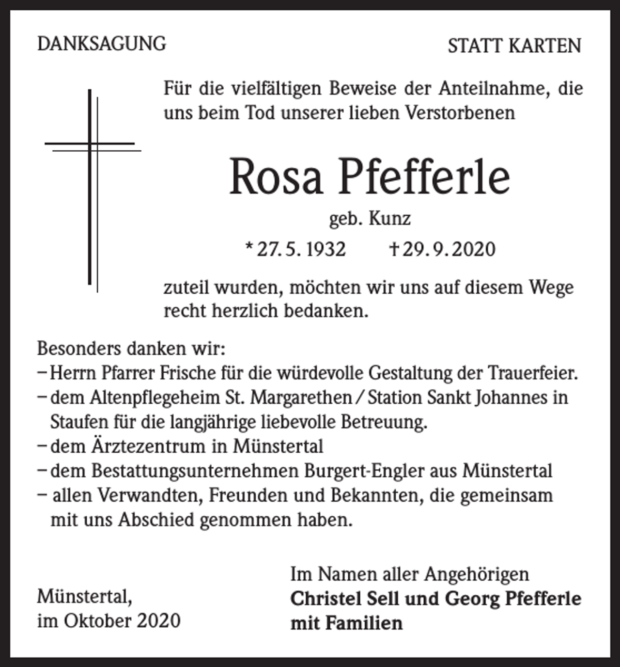 <p>DANKSAGUNG</p><p>STATT KARTEN</p><p>Für die vielfältigen Beweise der Anteilnahme, die<br />uns beim Tod unserer lieben Verstorbenen</p><p>Rosa Pfefferle<br />geb. Kunz<br />* 27. 5. 1932 † 29. 9. 2020</p><p>zuteil wurden, möchten wir uns auf diesem Wege<br />recht herzlich bedanken.<br />Besonders danken wir:<br />– Herrn Pfarrer Frische für die würdevolle Gestaltung der Trauerfeier.<br />– dem Altenpflegeheim St. Margarethen / Station Sankt Johannes in<br />Staufen für die langjährige liebevolle Betreuung.<br />– dem Ärztezentrum in Münstertal<br />– dem Bestattungsunternehmen Burgert-Engler aus Münstertal<br />– allen Verwandten, Freunden und Bekannten, die gemeinsam<br />mit uns Abschied genommen haben.</p><p>Münstertal,<br />im Oktober 2020</p><p>Im Namen aller Angehörigen<br />Christel Sell und Georg Pfefferle<br />mit Familien</p>