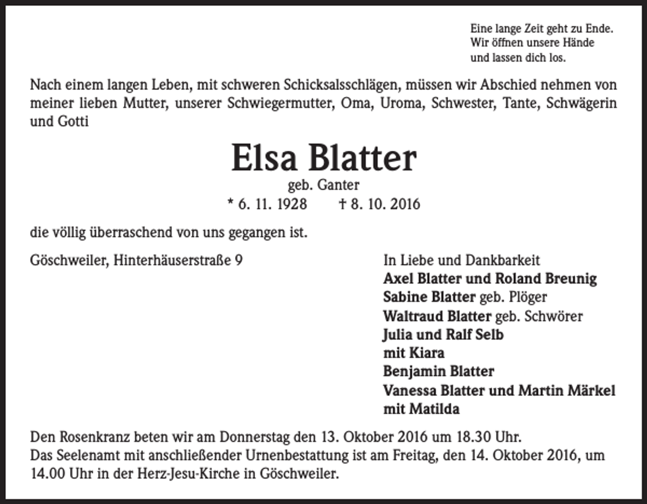 <p>Eine lange Zeit geht zu Ende.<br />Wir öffnen unsere Hände<br />und lassen dich los.</p><p>Nach einem langen Leben, mit schweren Schicksalsschlägen, müssen wir Abschied nehmen von<br />meiner lieben Mutter, unserer Schwiegermutter, Oma, Uroma, Schwester, Tante, Schwägerin<br />und Gotti</p><p>Elsa Blatter</p><p>geb. Ganter<br />* 6. 11. 1928 † 8. 10. 2016<br />die völlig überraschend von uns gegangen ist.<br />Göschweiler, Hinterhäuserstraße 9</p><p>In Liebe und Dankbarkeit<br />Axel Blatter und Roland Breunig<br />Sabine Blatter geb. Plöger<br />Waltraud Blatter geb. Schwörer<br />Julia und Ralf Selb<br />mit Kiara<br />Benjamin Blatter<br />Vanessa Blatter und Martin Märkel<br />mit Matilda</p><p>Den Rosenkranz beten wir am Donnerstag den 13. Oktober 2016 um 18.30 Uhr.<br />Das Seelenamt mit anschließender Urnenbestattung ist am Freitag, den 14. Oktober 2016, um<br />14.00 Uhr in der Herz-Jesu-Kirche in Göschweiler.</p>