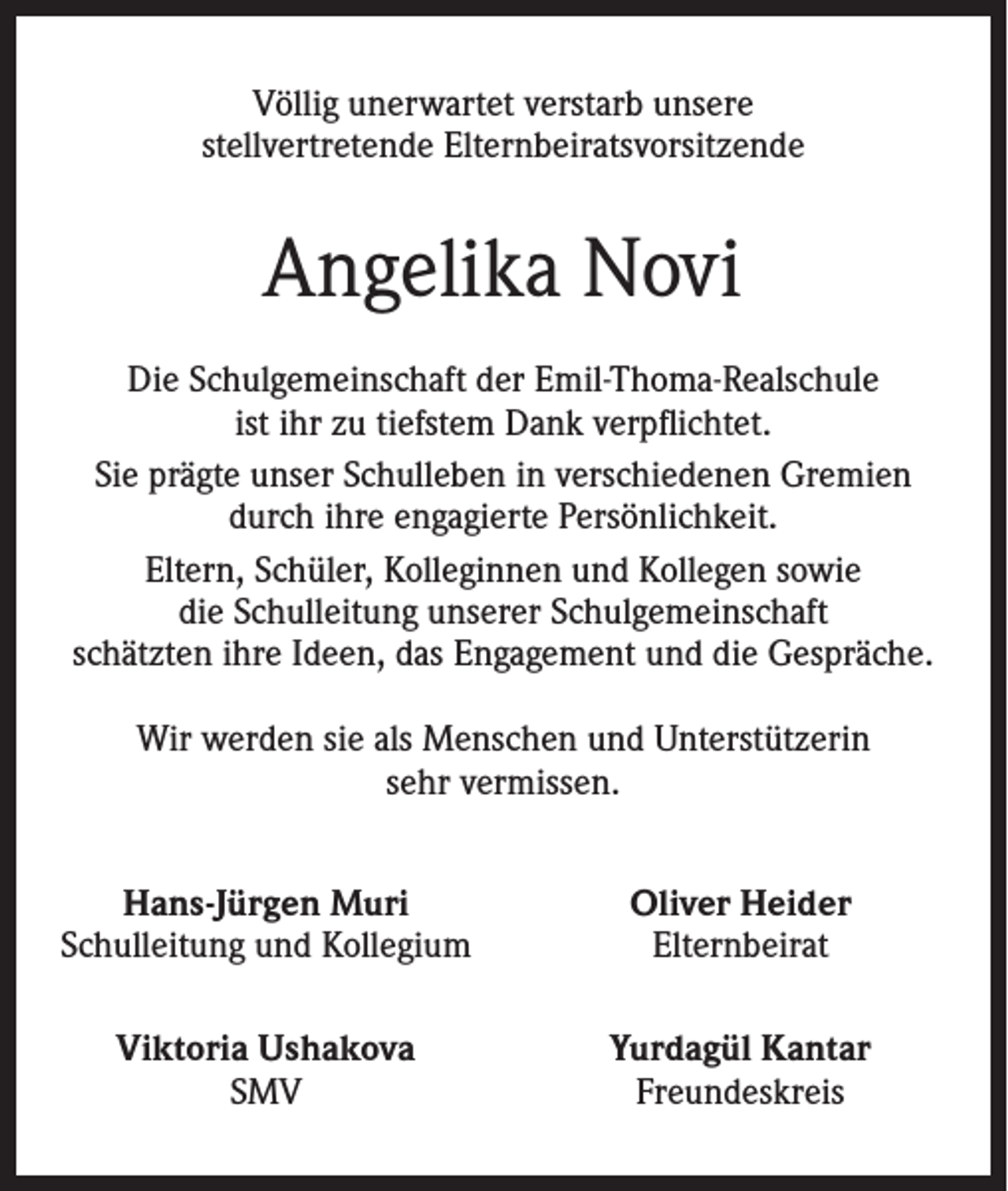 <p>Völlig unerwartet verstarb unsere<br />stellvertretende Elternbeiratsvorsitzende</p><p>Angelika Novi<br />Die Schulgemeinschaft der Emil-Thoma-Realschule<br />ist ihr zu tiefstem Dank verpflichtet.<br />Sie prägte unser Schulleben in verschiedenen Gremien<br />durch ihre engagierte Persönlichkeit.<br />Eltern, Schüler, Kolleginnen und Kollegen sowie<br />die Schulleitung unserer Schulgemeinschaft<br />schätzten ihre Ideen, das Engagement und die Gespräche.<br />Wir werden sie als Menschen und Unterstützerin<br />sehr vermissen.<br />Hans-Jürgen Muri<br />Schulleitung und Kollegium</p><p>Oliver Heider<br />Elternbeirat</p><p>Viktoria Ushakova<br />SMV</p><p>Yurdagül Kantar<br />Freundeskreis</p>