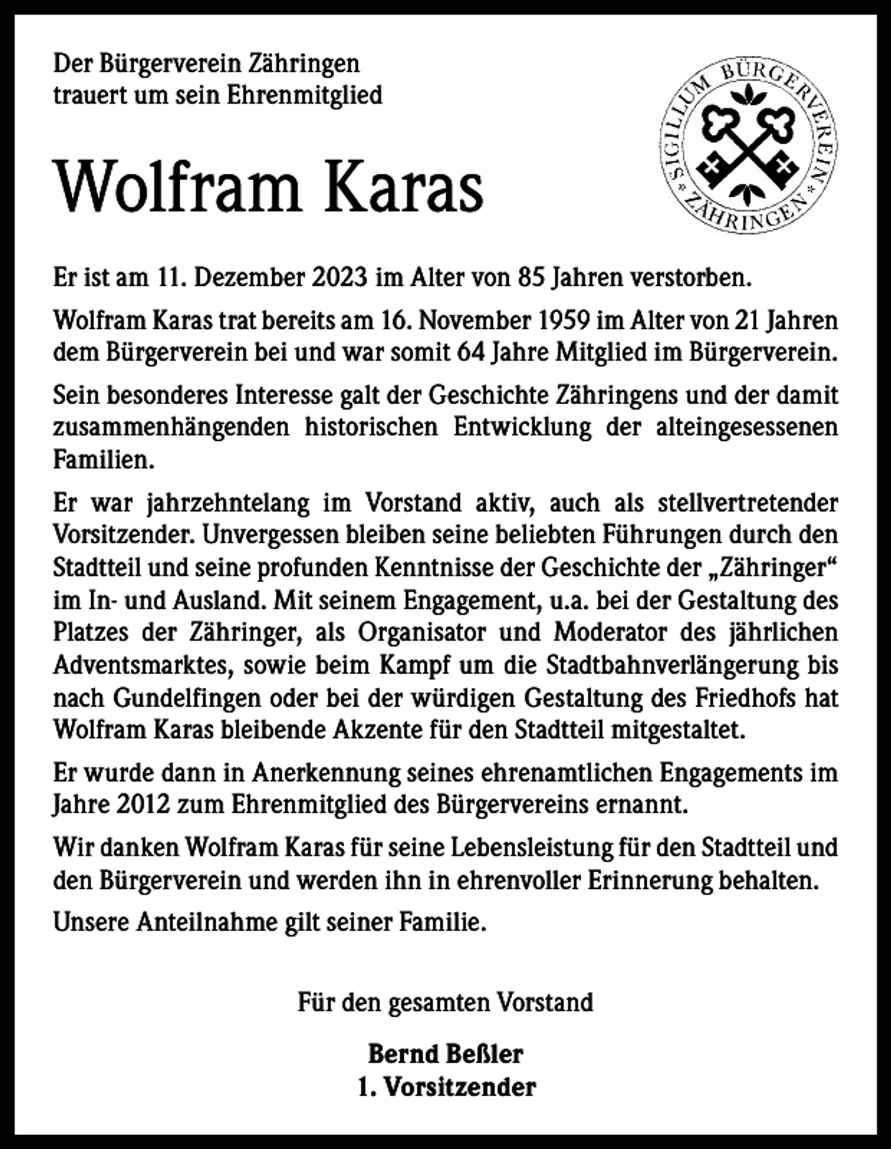 <p>Der Bürgerverein Zähringen<br />trauert um sein Ehrenmitglied</p><p>Wolfram Karas<br />Er ist am 11. Dezember 2023 im Alter von 85 Jahren verstorben.<br />Wolfram Karas trat bereits am 16. November 1959 im Alter von 21 Jahren<br />dem Bürgerverein bei und war somit 64 Jahre Mitglied im Bürgerverein.<br />Sein besonderes Interesse galt der Geschichte Zähringens und der damit<br />zusammenhängenden historischen Entwicklung der alteingesessenen<br />­Familien.<br />Er war jahrzehntelang im Vorstand aktiv, auch als stellvertretender<br />­Vorsitzender. Unvergessen bleiben seine beliebten Führungen durch den<br />Stadtteil und seine profunden Kenntnisse der Geschichte der „Zähringer“<br />im In- und Ausland. Mit seinem Engagement, u.a. bei der Gestaltung des<br />Platzes der Zähringer, als Organisator und Moderator des jährlichen<br />­Adventsmarktes, sowie beim Kampf um die Stadtbahnverlängerung bis<br />nach Gundelfingen oder bei der würdigen Gestaltung des Friedhofs hat<br />Wolfram Karas bleibende Akzente für den Stadtteil mitgestaltet.<br />Er wurde dann in Anerkennung seines ehrenamtlichen Engagements im<br />Jahre 2012 zum Ehrenmitglied des Bürgervereins ernannt.<br />Wir danken Wolfram Karas für seine Lebensleistung für den Stadtteil und<br />den Bürgerverein und werden ihn in ehrenvoller Erinnerung behalten.<br />Unsere Anteilnahme gilt seiner Familie.<br />Für den gesamten Vorstand<br />Bernd Beßler<br />1. Vorsitzender</p>