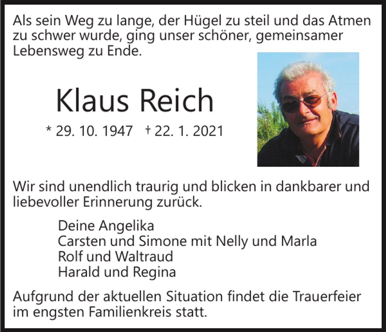 <p>Als sein Weg zu lange, der Hügel zu steil und das Atmen<br />zu schwer wurde, ging unser schöner, gemeinsamer<br />Lebensweg zu Ende.</p><p>Klaus Reich<br />* 29. 10. 1947 † 22. 1. 2021<br />Wir sind unendlich traurig und blicken in dankbarer und<br />liebevoller Erinnerung zurück.<br />Deine Angelika<br />Carsten und Simone mit Nelly und Marla<br />Rolf und Waltraud<br />Harald und Regina<br />Aufgrund der aktuellen Situation findet die Trauerfeier<br />im engsten Familienkreis statt.</p>