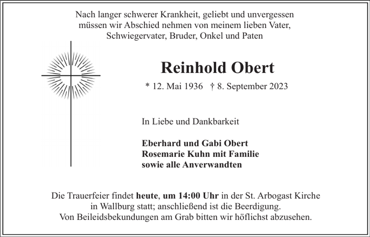 <p>Nach langer schwerer Krankheit, geliebt und unvergessen<br />müssen wir Abschied nehmen von meinem lieben Vater,<br />Schwiegervater, Bruder, Onkel und Paten</p><p>Reinhold Obert<br />* 12. Mai 1936 † 8. September 2023</p><p>In Liebe und Dankbarkeit<br />Eberhard und Gabi Obert<br />Rosemarie Kuhn mit Familie<br />sowie alle Anverwandten</p><p>Die Trauerfeier findet heute, um 14:00 Uhr in der St. Arbogast Kirche<br />in Wallburg statt; anschließend ist die Beerdigung.<br />Von Beileidsbekundungen am Grab bitten wir höflichst abzusehen.</p>