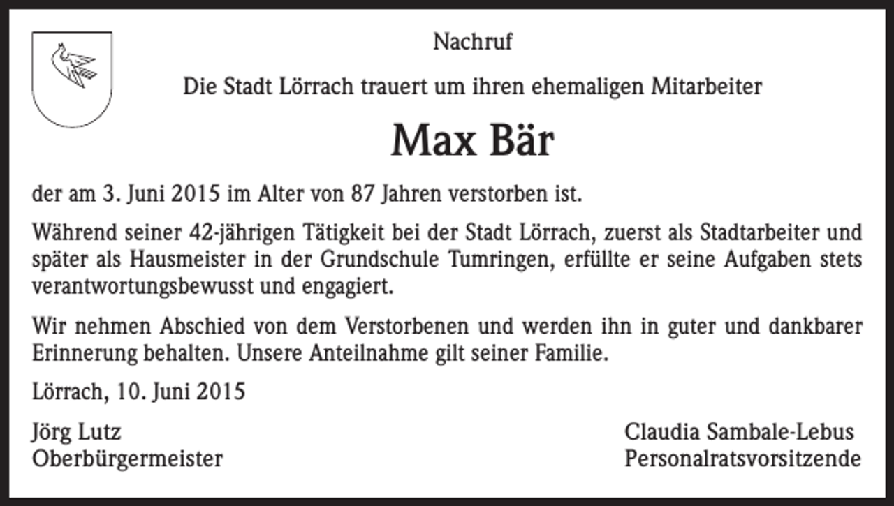 <p>Nachruf<br />Die Stadt Lörrach trauert um ihren ehemaligen Mitarbeiter</p><p>Max Bär<br />der am 3. Juni 2015 im Alter von 87 Jahren verstorben ist.<br />Während seiner 42-jährigen Tätigkeit bei der Stadt Lörrach, zuerst als Stadtarbeiter und<br />später als Hausmeister in der Grundschule Tumringen, erfüllte er seine Aufgaben stets<br />verantwortungsbewusst und engagiert.<br />Wir nehmen Abschied von dem Verstorbenen und werden ihn in guter und dankbarer<br />Erinnerung behalten. Unsere Anteilnahme gilt seiner Familie.<br />Lörrach, 10. Juni 2015<br />Jörg Lutz<br />Claudia Sambale-Lebus<br />Oberbürgermeister Personalratsvorsitzende</p>
