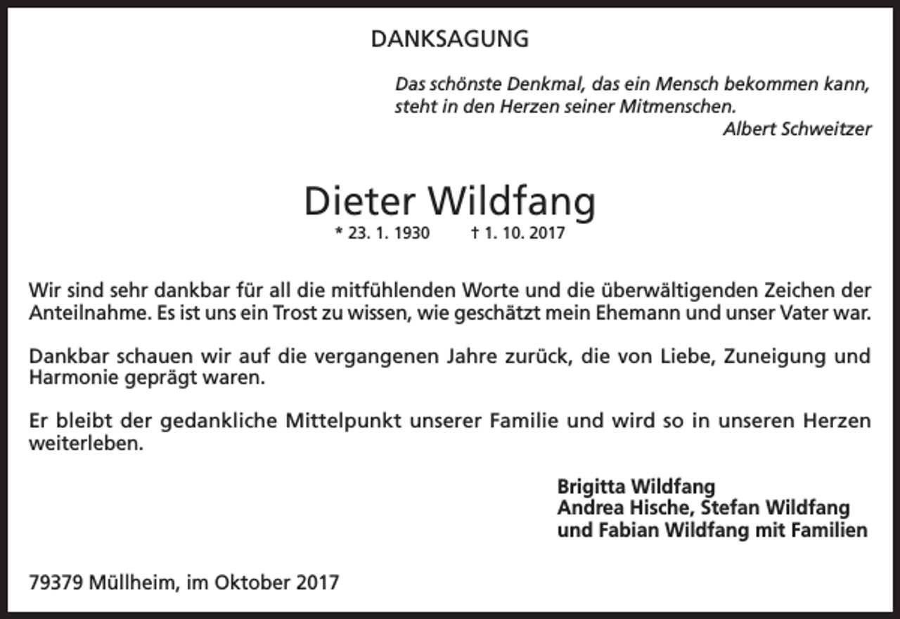 <p>DANKSAGUNG<br />Das schönste Denkmal, das ein Mensch bekommen kann,<br />steht in den Herzen seiner Mitmenschen.</p><p>Albert Schweitzer</p><p>Dieter Wildfang<br />* 23. 1. 1930</p><p>† 1. 10. 2017</p><p>Wir sind sehr dankbar für all die mitfühlenden Worte und die überwältigenden Zeichen der<br />Anteilnahme. Es ist uns ein Trost zu wissen, wie geschätzt mein Ehemann und unser Vater war.<br />Dankbar schauen wir auf die vergangenen Jahre zurück, die von Liebe, Zuneigung und<br />Harmonie geprägt waren.<br />Er bleibt der gedankliche Mittelpunkt unserer Familie und wird so in unseren Herzen<br />weiterleben.<br />Brigitta Wildfang<br />Andrea Hische, Stefan Wildfang<br />und Fabian Wildfang mit Familien<br />79379 Müllheim, im Oktober 2017</p>