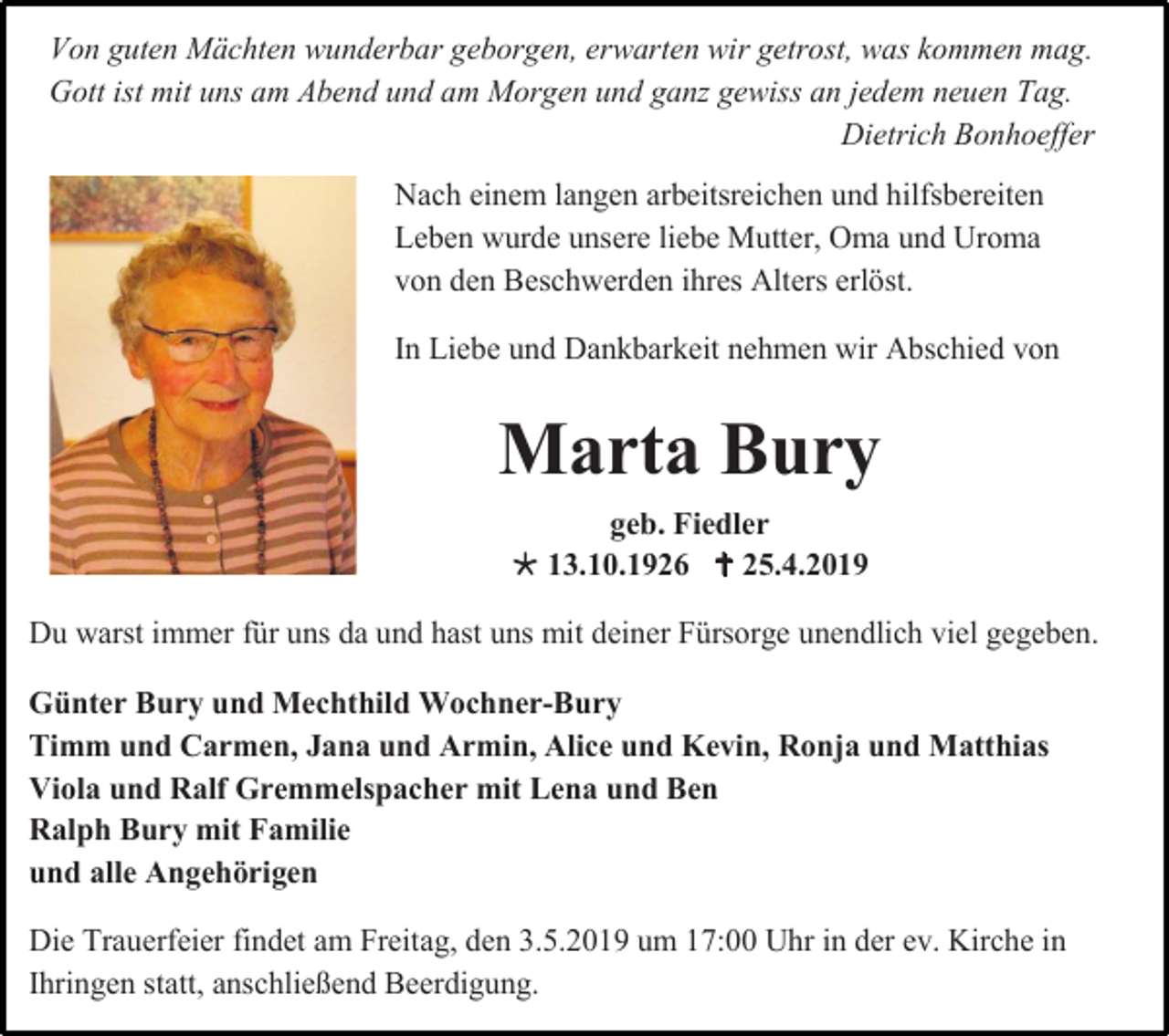 <p>Von guten Mächten wunderbar geborgen, erwarten wir getrost, was kommen mag.<br />Gott ist mit uns am Abend und am Morgen und ganz gewiss an jedem neuen Tag.<br />Dietrich Bonhoeffer<br />Nach einem langen arbeitsreichen und hilfsbereiten<br />Leben wurde unsere liebe Mutter, Oma und Uroma<br />von den Beschwerden ihres Alters erlöst.<br />In Liebe und Dankbarkeit nehmen wir Abschied von</p><p>Marta Bury<br />geb. Fiedler<br /> 13.10.1926  25.4.2019<br />Du warst immer für uns da und hast uns mit deiner Fürsorge unendlich viel gegeben.<br />Günter Bury und Mechthild Wochner-Bury<br />Timm und Carmen, Jana und Armin, Alice und Kevin, Ronja und Matthias<br />Viola und Ralf Gremmelspacher mit Lena und Ben<br />Ralph Bury mit Familie<br />und alle Angehörigen<br />Die Trauerfeier findet am Freitag, den 3.5.2019 um 17:00 Uhr in der ev. Kirche in<br />Ihringen statt, anschließend Beerdigung.</p>