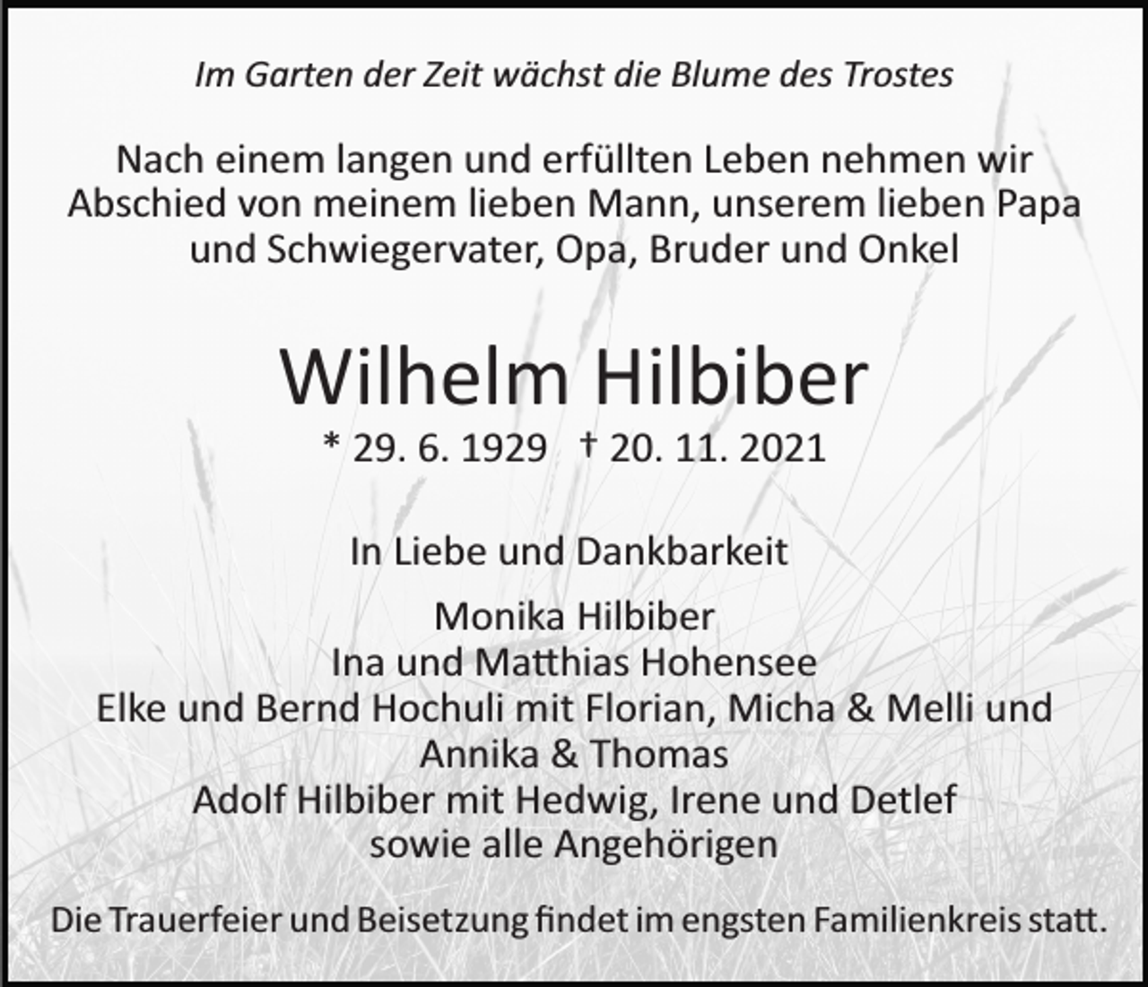 <p>Im Garten der Zeit wächst die Blume des Trostes</p><p>Nach einem langen und erfüllten Leben nehmen wir<br />Abschied von meinem lieben Mann, unserem lieben Papa<br />und Schwiegervater, Opa, Bruder und Onkel</p><p>Wilhelm Hilbiber<br />* 29. 6. 1929 † 20. 11. 2021<br />In Liebe und Dankbarkeit<br />Monika Hilbiber<br />Ina und Ma�hias Hohensee<br />Elke und Bernd Hochuli mit Florian, Micha &amp; Melli und<br />Annika &amp; Thomas<br />Adolf Hilbiber mit Hedwig, Irene und Detlef<br />sowie alle Angehörigen<br />Die Trauerfeier und Beisetzung ﬁndet im engsten Familienkreis sta�.</p>