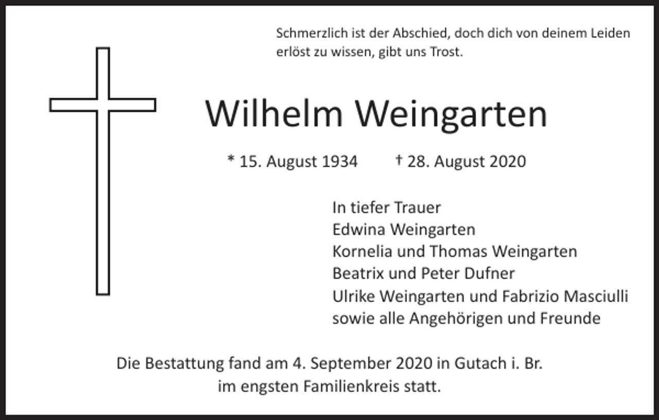 <p>Schmerzlich ist der Abschied, doch dich von deinem Leiden<br />erlöst zu wissen, gibt uns Trost.</p><p>Wilhelm Weingarten<br />* 15. August 1934 † 28. August 2020<br />In tiefer Trauer<br />Edwina Weingarten<br />Kornelia und Thomas Weingarten<br />Beatrix und Peter Dufner<br />Ulrike Weingarten und Fabrizio Masciulli<br />sowie alle Angehörigen und Freunde<br />Die Bestattung fand am 4. September 2020 in Gutach i. Br.<br />im engsten Familienkreis statt.</p>