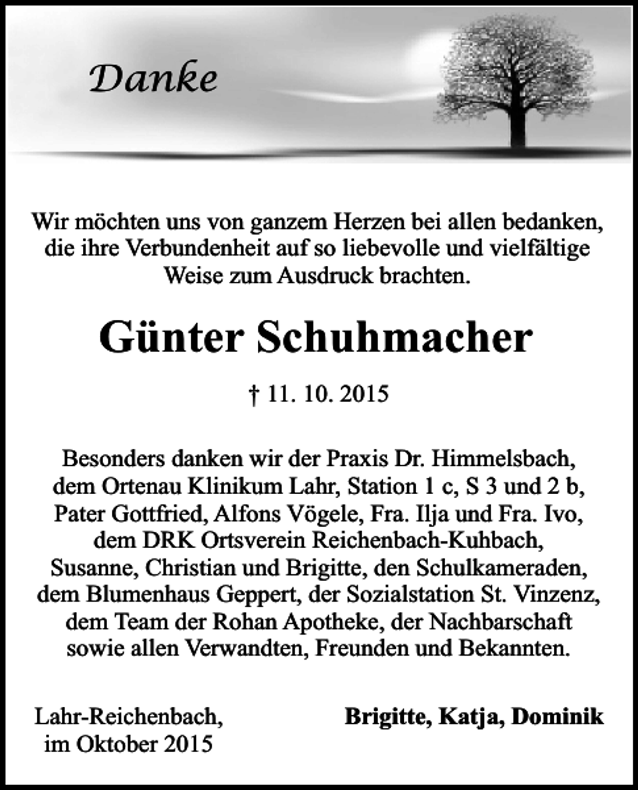 <p>Danke</p><p>Wir möchten uns von ganzem Herzen bei allen bedanken,<br />die ihre Verbundenheit auf so liebevolle und vielfältige<br />Weise zum Ausdruck brachten.</p><p>Günter Schuhmacher<br />† 11. 10. 2015<br />Besonders danken wir der Praxis Dr. Himmelsbach,<br />dem Ortenau Klinikum Lahr, Station 1 c, S 3 und 2 b,<br />Pater Gottfried, Alfons Vögele, Fra. Ilja und Fra. Ivo,<br />dem DRK Ortsverein Reichenbach-Kuhbach,<br />Susanne, Christian und Brigitte, den Schulkameraden,<br />dem Blumenhaus Geppert, der Sozialstation St. Vinzenz,<br />dem Team der Rohan Apotheke, der Nachbarschaft<br />sowie allen Verwandten, Freunden und Bekannten.<br />Lahr-Reichenbach,<br />im Oktober 2015</p><p>Brigitte, Katja, Dominik</p>