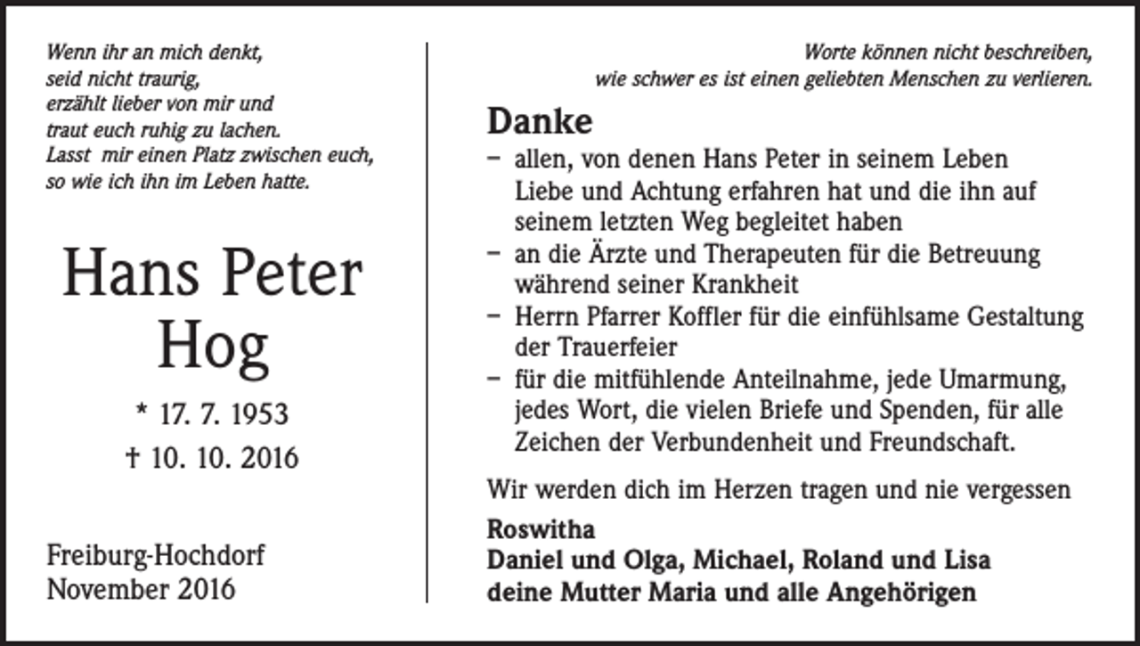 <p>Wenn ihr an mich denkt,<br />seid nicht traurig,<br />erzählt lieber von mir und<br />traut euch ruhig zu lachen.<br />Lasst mir einen Platz zwischen euch,<br />so wie ich ihn im Leben hatte.</p><p>Hans Peter<br />Hog<br />* 17. 7. 1953<br />† 10. 10. 2016<br />Freiburg-Hochdorf<br />November 2016</p><p>Worte können nicht beschreiben,<br />wie schwer es ist einen geliebten Menschen zu verlieren.</p><p>Danke</p><p>– allen, von denen Hans Peter in seinem Leben<br />Liebe und Achtung erfahren hat und die ihn auf<br />­seinem letzten Weg begleitet haben<br />– an die Ärzte und Therapeuten für die Betreuung<br />­während seiner Krankheit<br />– Herrn Pfarrer Koffler für die einfühlsame Gestaltung<br />der Trauerfeier<br />– für die mitfühlende Anteilnahme, jede Umarmung,<br />jedes Wort, die vielen Briefe und Spenden, für alle<br />Zeichen der Verbundenheit und Freundschaft.<br />Wir werden dich im Herzen tragen und nie vergessen<br />Roswitha<br />Daniel und Olga, Michael, Roland und Lisa<br />deine Mutter Maria und alle Angehörigen</p>