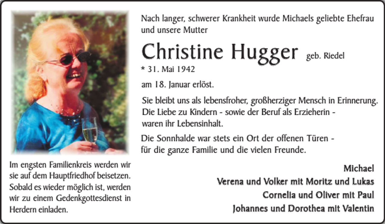 <p>Nach langer, schwerer Krankheit wurde Michaels geliebte Ehefrau<br />und unsere Mutter</p><p>Christine Hugger</p><p>* 31. Mai 1942</p><p>geb. Riedel</p><p>am 18. Januar erlöst.<br />Sie bleibt uns als lebensfroher, großherziger Mensch in Erinnerung.<br />Die Liebe zu Kindern - sowie der Beruf als Erzieherin waren ihr Lebensinhalt.<br />Die Sonnhalde war stets ein Ort der offenen Türen für die ganze Familie und die vielen Freunde.<br />Im engsten Familienkreis werden wir<br />sie auf dem Hauptfriedhof beisetzen.<br />Sobald es wieder möglich ist, werden<br />wir zu einem Gedenkgottesdienst in<br />Herdern einladen.</p><p>Michael<br />Verena und Volker mit Moritz und Lukas<br />Cornelia und Oliver mit Paul<br />Johannes und Dorothea mit Valentin</p>