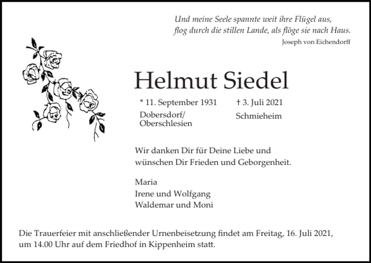 <p>Und meine Seele spannte weit ihre Flügel aus,<br />ﬂog durch die stillen Lande, als ﬂöge sie nach Haus.<br />Joseph von Eichendorﬀ</p><p>Helmut Siedel<br />* 11. September 1931<br />Dobersdorf/<br />Oberschlesien</p><p>† 3. Juli 2021<br />Schmieheim</p><p>Wir danken Dir für Deine Liebe und<br />wünschen Dir Frieden und Geborgenheit.<br />Maria<br />Irene und Wolfgang<br />Waldemar und Moni<br />Die Trauerfeier mit anschließender Urnenbeise�ung ﬁndet am Freitag, 16. Juli 2021,<br />um 14.00 Uhr auf dem Friedhof in Kippenheim sta�.</p>