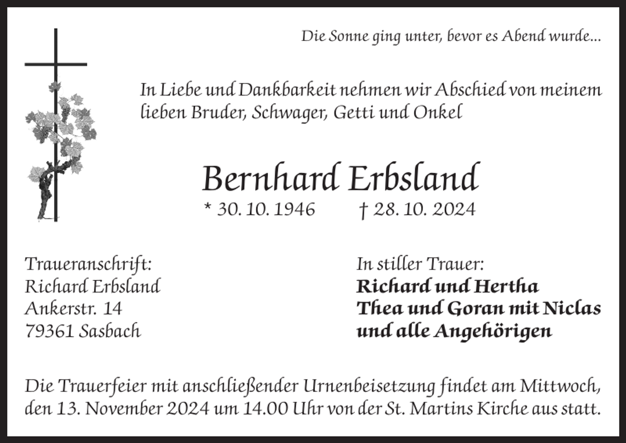 <p>Die Sonne ging unter, bevor es Abend wurde...</p><p>In Liebe und Dankbarkeit nehmen wir Abschied von meinem<br />lieben Bruder, Schwager, Getti und Onkel</p><p>Bernhard Erbsland<br />* 30. 10. 1946</p><p>Traueranschrift:<br />Richard Erbsland<br />Ankerstr. 14<br />79361 Sasbach</p><p>† 28. 10. 2024</p><p>In stiller Trauer:<br />Richard und Hertha<br />Thea und Goran mit Niclas<br />und alle Angehörigen</p><p>Die Trauerfeier mit anschließender Urnenbeisetzung findet am Mittwoch,<br />den 13. November 2024 um 14.00 Uhr von der St. Martins Kirche aus statt.</p>