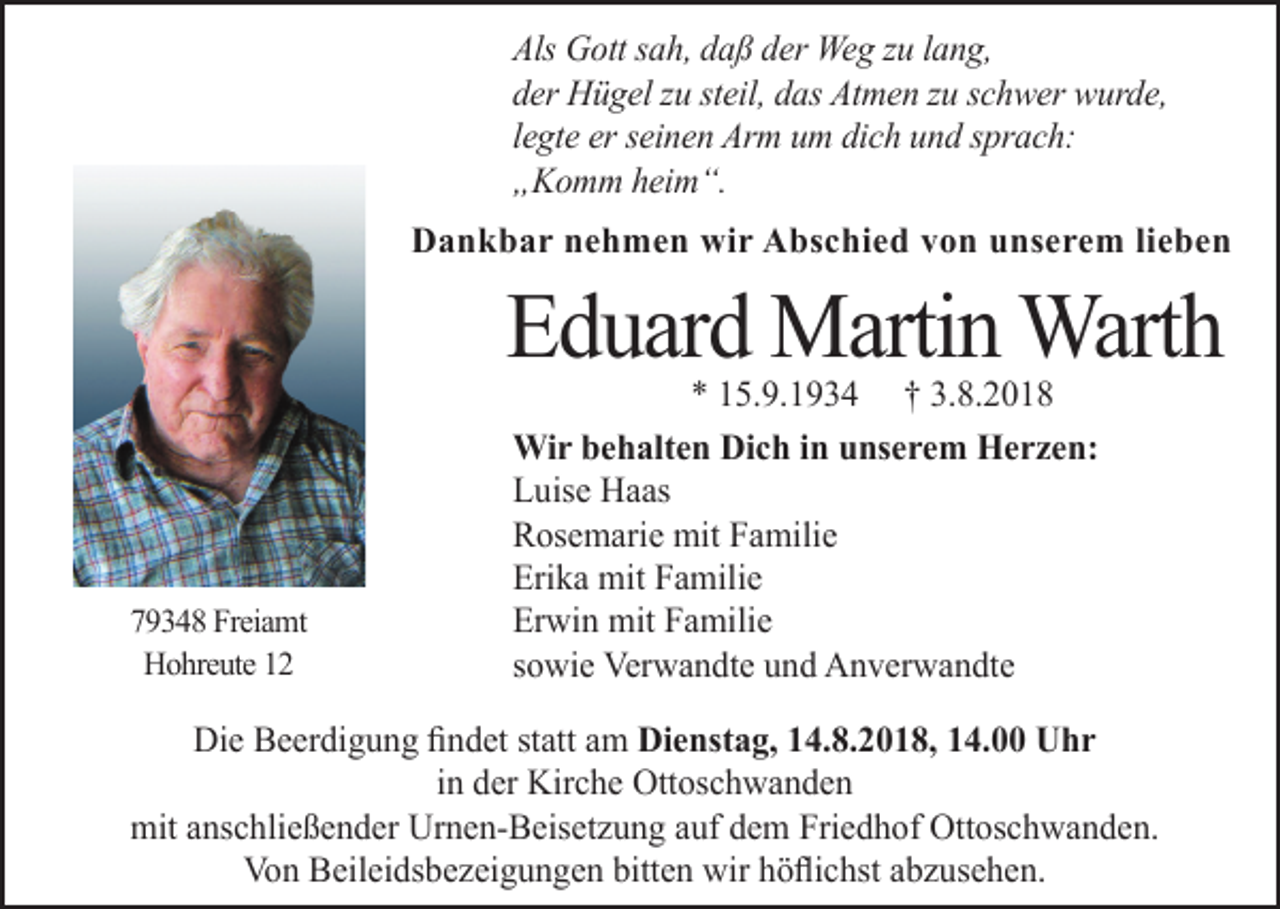 <p>Als Gott sah, daß der Weg zu lang,<br />der Hügel zu steil, das Atmen zu schwer wurde,<br />legte er seinen Arm um dich und sprach:<br />„Komm heim“.<br />Dankbar nehmen wir Abschied von unserem lieben</p><p>Eduard Martin Warth<br />79348 Freiamt<br />Hohreute 12</p><p>* 15.9.1934 † 3.8.2018<br />Wir behalten Dich in unserem Herzen:<br />Luise Haas<br />Rosemarie mit Familie<br />Erika mit Familie<br />Erwin mit Familie<br />sowie Verwandte und Anverwandte</p><p>Die Beerdigung findet statt am Dienstag, 14.8.2018, 14.00 Uhr<br />in der Kirche Ottoschwanden<br />mit anschließender Urnen-Beiset ung auf dem Friedhof Ottoschwanden.<br />Von Beileidsbe eigungen bitten wir höflichst ab usehen.</p>