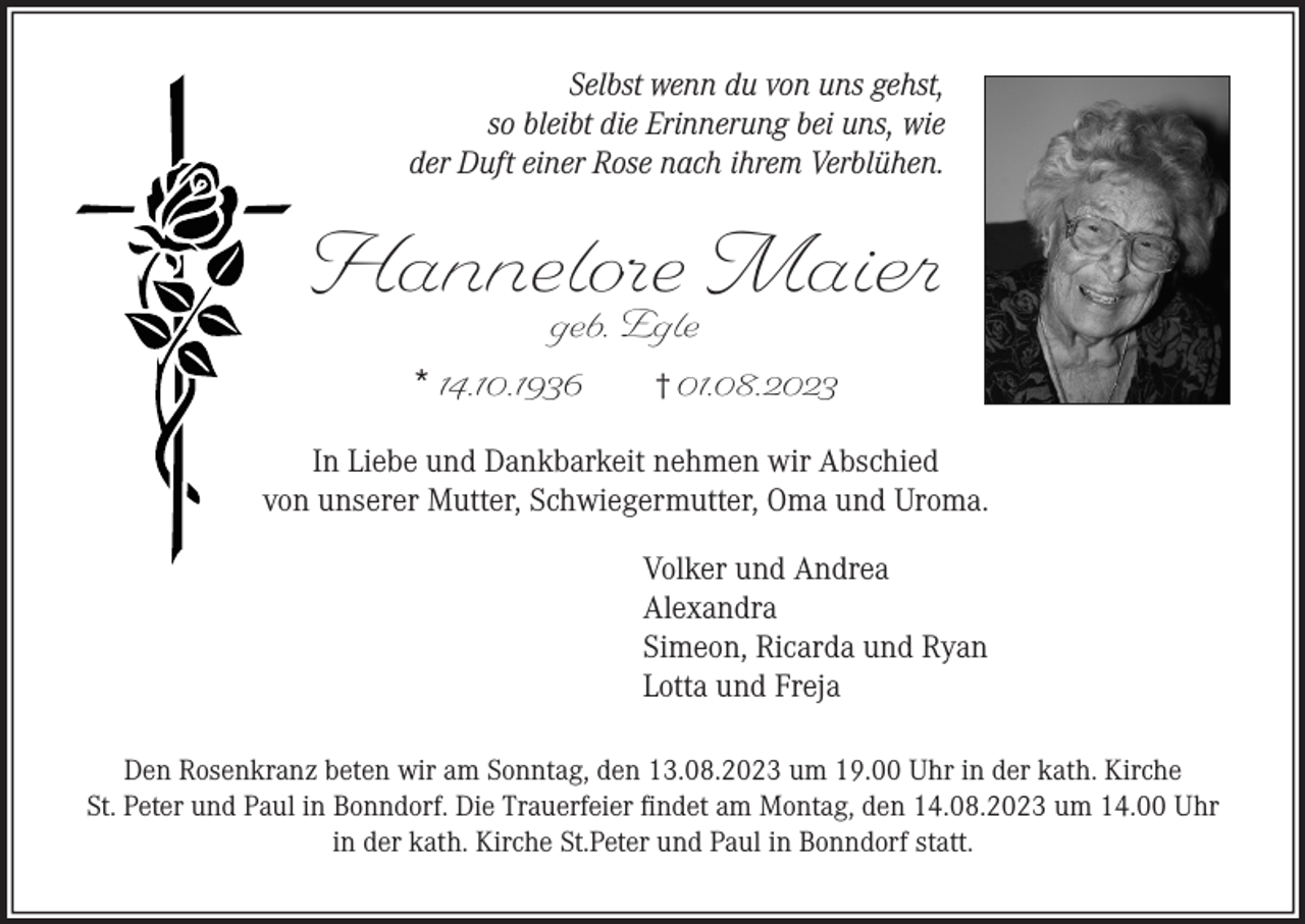 <p>Selbst wenn du von uns gehst,<br />so bleibt die Erinnerung bei uns, wie<br />der Duft einer Rose nach ihrem Verblühen.</p><p>Hannelore Maier<br />geb. Egle<br />* 14.10.1936<br />† 01.08.2023</p><p>In Liebe und Dankbarkeit nehmen wir Abschied<br />von unserer Mutter, Schwiegermutter, Oma und Uroma.<br />Volker und Andrea<br />Alexandra<br />Simeon, Ricarda und Ryan<br />Lotta und Freja<br />Den Rosenkranz beten wir am Sonntag, den 13.08.2023 um 19.00 Uhr in der kath. Kirche<br />St. Peter und Paul in Bonndorf. Die Trauerfeier findet am Montag, den 14.08.2023 um 14.00 Uhr<br />in der kath. Kirche St.Peter und Paul in Bonndorf statt.</p>