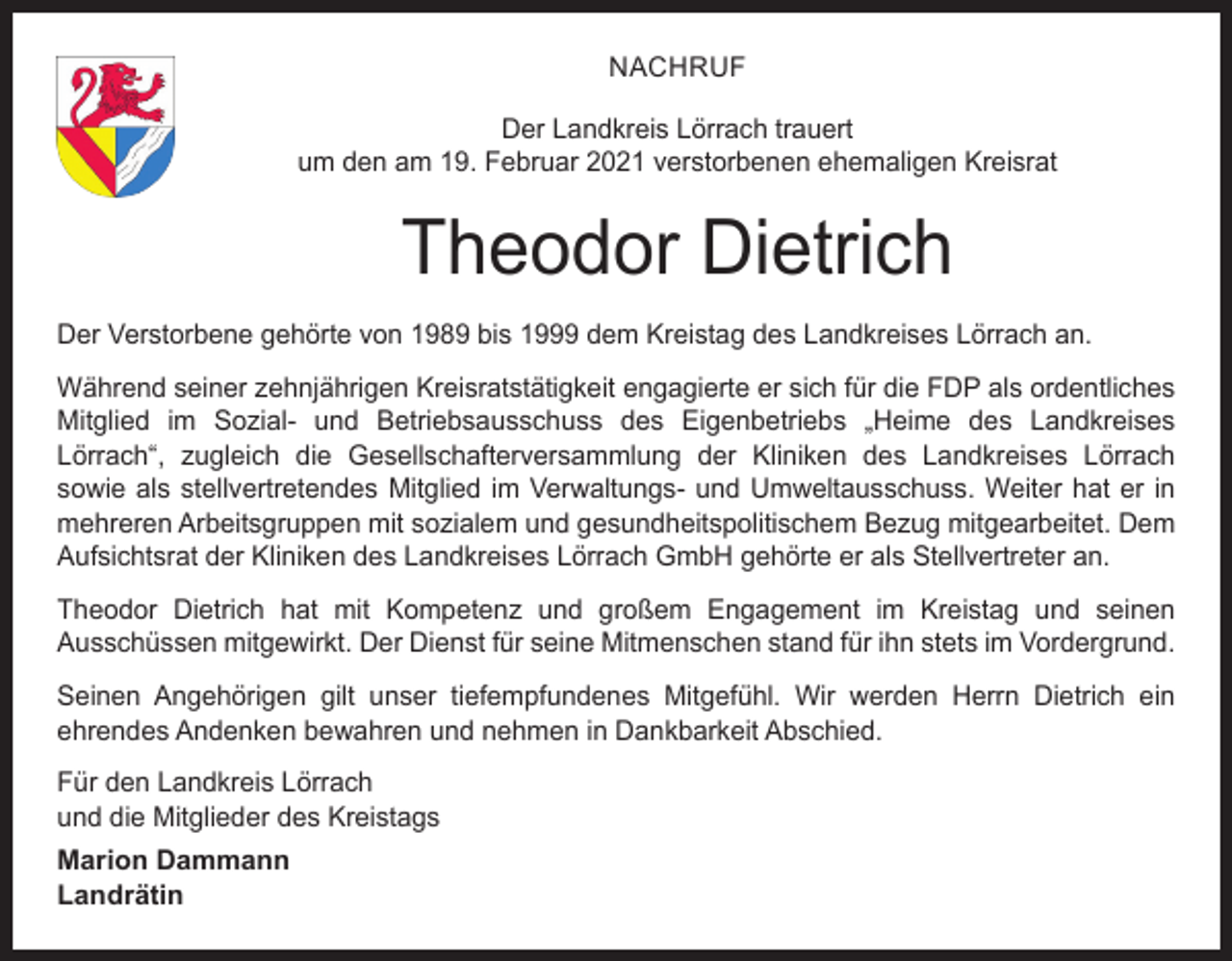 <p>NACHRUF<br />Der Landkreis Lörrach trauert<br />um den am 19. Februar 2021 verstorbenen ehemaligen Kreisrat</p><p>Theodor Dietrich<br />Der Verstorbene gehörte von 1989 bis 1999 dem Kreistag des Landkreises Lörrach an.<br />Während seiner zehnjährigen Kreisratstätigkeit engagierte er sich für die FDP als ordentliches<br />Mitglied im Sozial- und Betriebsausschuss des Eigenbetriebs „Heime des Landkreises<br />Lörrach“, zugleich die Gesellschafterversammlung der Kliniken des Landkreises Lörrach<br />sowie als stellvertretendes Mitglied im Verwaltungs- und Umweltausschuss. Weiter hat er in<br />mehreren Arbeitsgruppen mit sozialem und gesundheitspolitischem Bezug mitgearbeitet. Dem<br />Aufsichtsrat der Kliniken des Landkreises Lörrach GmbH gehörte er als Stellvertreter an.<br />Theodor Dietrich hat mit Kompetenz und großem Engagement im Kreistag und seinen<br />Ausschüssen mitgewirkt. Der Dienst für seine Mitmenschen stand für ihn stets im Vordergrund.<br />Seinen Angehörigen gilt unser tiefempfundenes Mitgefühl. Wir werden Herrn Dietrich ein<br />ehrendes Andenken bewahren und nehmen in Dankbarkeit Abschied.<br />Für den Landkreis Lörrach<br />und die Mitglieder des Kreistags<br />Marion Dammann<br />Landrätin</p>