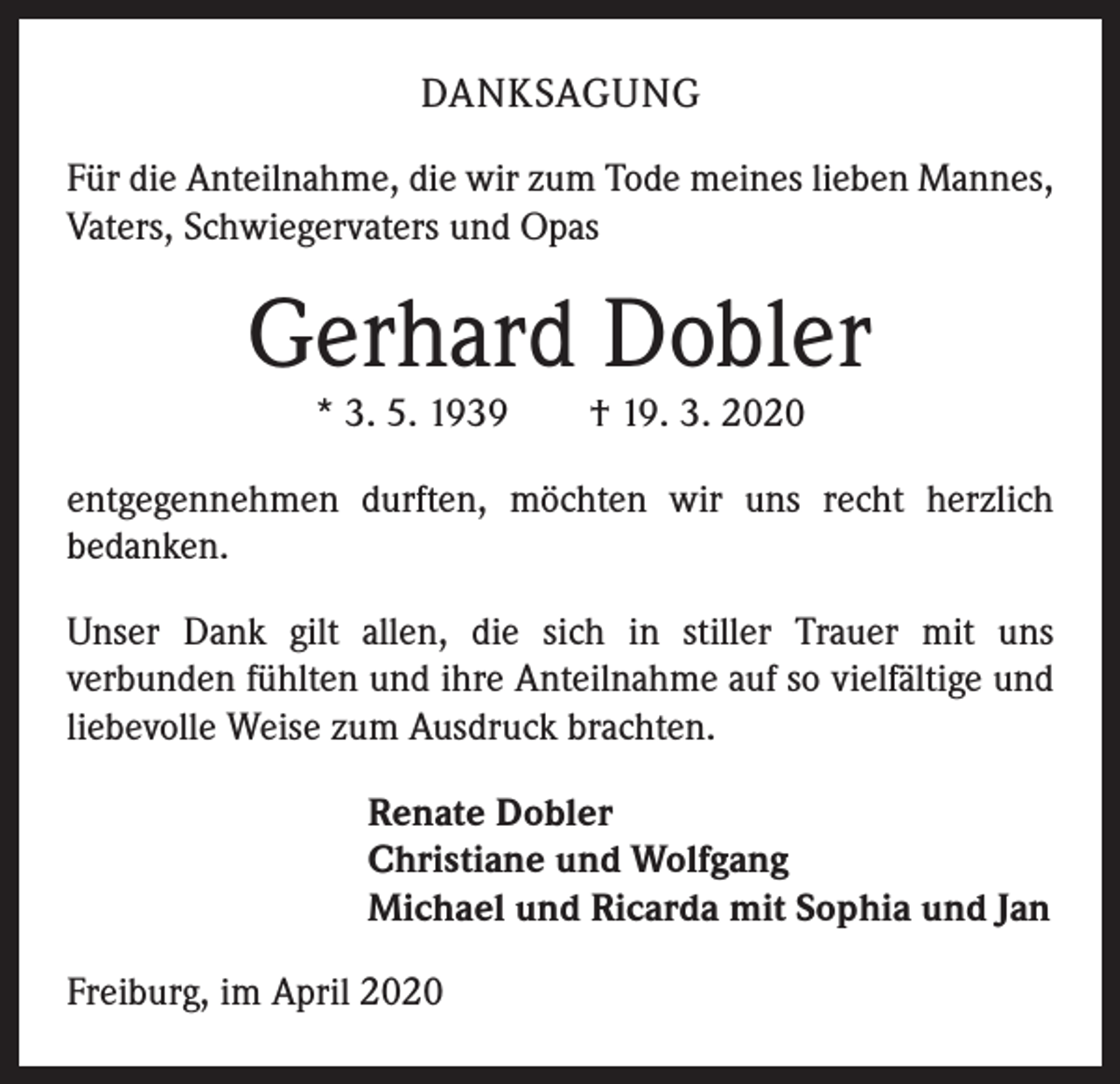 <p>DANKSAGUNG<br />Für die Anteilnahme, die wir zum Tode meines lieben Mannes,<br />Vaters, Schwiegervaters und Opas</p><p>Gerhard Dobler<br />* 3. 5. 1939 † 19. 3. 2020</p><p>entgegennehmen durften, möchten wir uns recht herzlich<br />­bedanken.<br />Unser Dank gilt allen, die sich in stiller Trauer mit uns<br />­verbunden fühlten und ihre Anteilnahme auf so vielfältige und<br />liebevolle Weise zum Ausdruck brachten.<br />Renate Dobler<br />Christiane und Wolfgang<br />Michael und Ricarda mit Sophia und Jan<br />Freiburg, im April 2020</p>