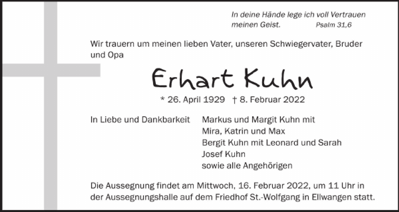 <p>In deine Hände lege ich voll Vertrauen<br />meinen Geist.<br />Psalm 31,6</p><p>Wir trauern um meinen lieben Vater, unseren Schwiegervater, Bruder<br />und Opa</p><p>Erhart Kuhn<br />* 26. April 1929 † 8. Februar 2022</p><p>In Liebe und Dankbarkeit</p><p>Markus und Margit Kuhn mit<br />Mira, Katrin und Max<br />Bergit Kuhn mit Leonard und Sarah<br />Josef Kuhn<br />sowie alle Angehörigen</p><p>Die Aussegnung findet am Mittwoch, 16. Februar 2022, um 11 Uhr in<br />der Aussegnungshalle auf dem Friedhof St.-Wolfgang in Ellwangen statt.</p>