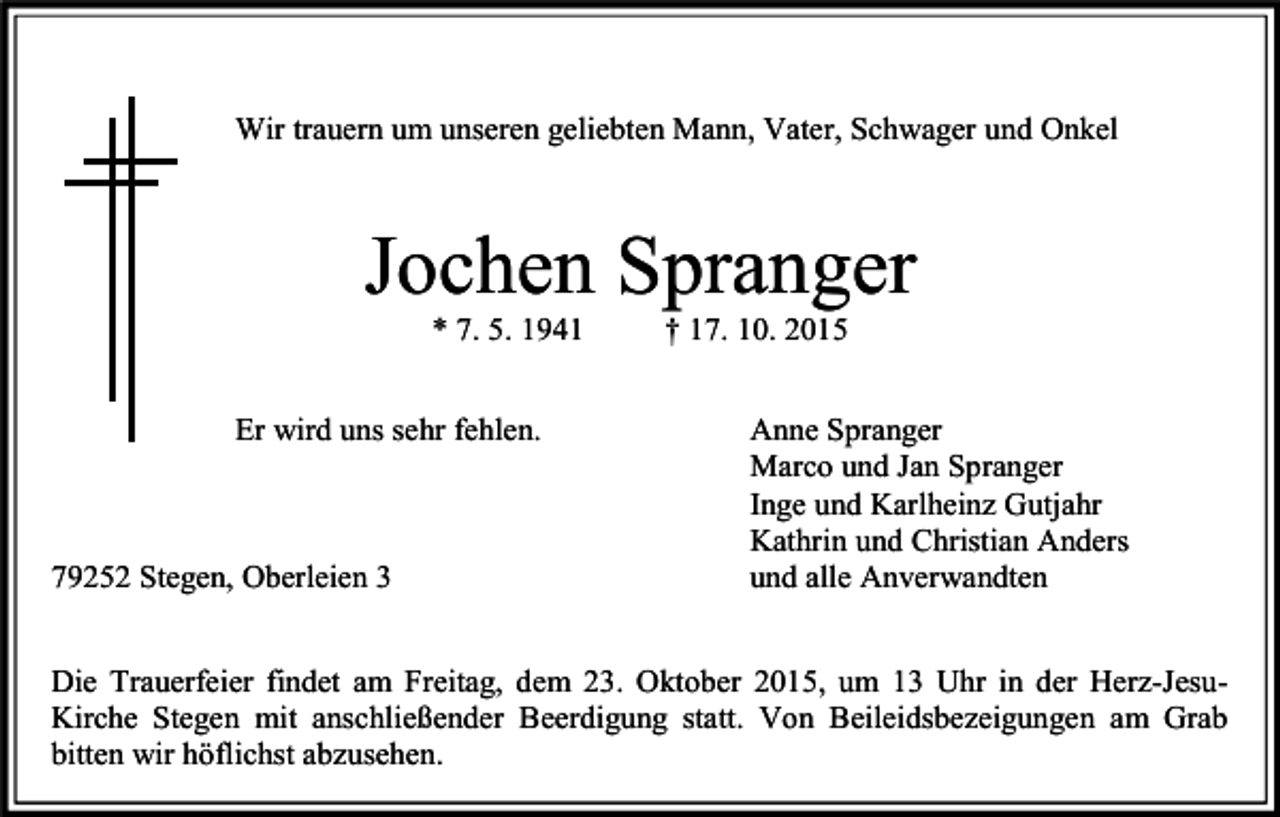 <p>Wir trauern um unseren geliebten Mann, Vater, Schwager und Onkel</p><p>Jochen Spranger<br />* 7. 5. 1941</p><p>Er wird uns sehr fehlen.</p><p>79252 Stegen, Oberleien 3</p><p>† 17. 10. 2015</p><p>Anne Spranger<br />Marco und Jan Spranger<br />Inge und Karlheinz Gutjahr<br />Kathrin und Christian Anders<br />und alle Anverwandten</p><p>Die Trauerfeier findet am Freitag, dem 23. Oktober 2015, um 13 Uhr in der Herz-JesuKirche Stegen mit anschließender Beerdigung statt. Von Beileidsbezeigungen am Grab<br />bitten wir höflichst abzusehen.</p>