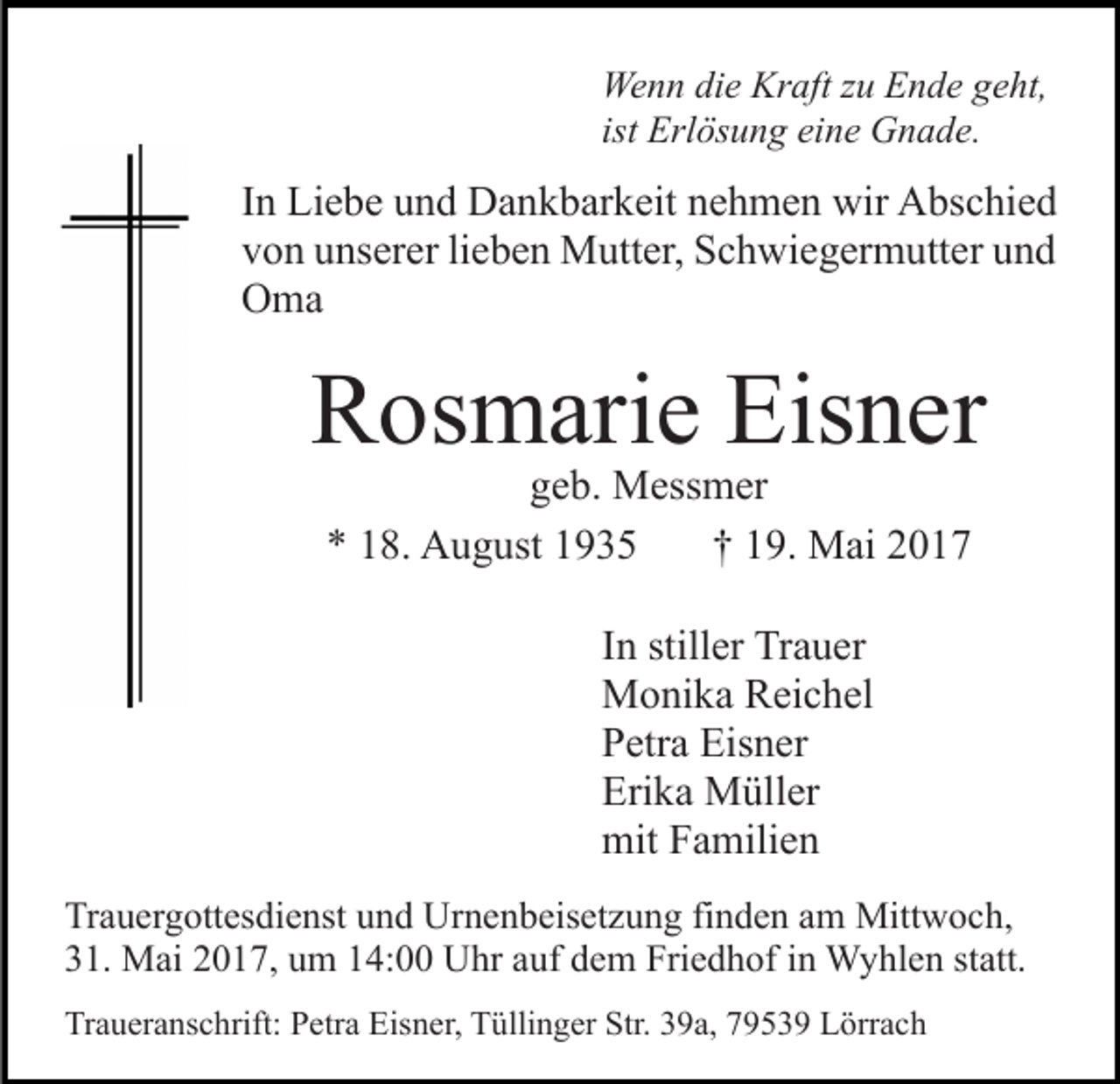 <p>Wenn<br />Kraft<br />We<br />n n didie<br />e Kr<br />aft z zu<br />u EEnde<br />n d e g geht,<br />e ht,<br />ist Erlösung<br />Erl ös u n g eine<br />ei n e Gnade.<br />G n a d e.</p><p>IInn Liebe<br />Li e b e und<br />u n d Dankbarkeit<br />D a n k b ar k eit nehmen<br />n e h m e n wir<br />wir Abschied<br />A bs c hi e d<br />vvon<br />o n uunserer<br />ns er er lilieben<br />e b e n Mutter,<br />M utt er , Schwiegermutter<br />S c h wi e g er m utt er und<br />und<br />OOma<br />ma</p><p>RRosmarie<br />os m ari e Eis<br />n er<br />Eisner<br />ggeb.<br />e b. Messmer<br />M ess m er<br />** 118.<br />8. August<br />A u g ust 11<br />†† 119.<br />9. Mai<br />M ai 22<br />IInn stiller<br />still er Trauer<br />Tr a u er<br />MMonika<br />o ni k a RReichel<br />ei c h el<br />PPetra<br />etr a Eisner<br />Eis n er<br />Eri<br />k a Müller<br />M üll er<br />Erika<br />mit<br />a mili e n<br />mitFFamilien<br />Tr a u er g ott es di e nst uund<br />Trauergottesdienst<br />n d Urnenbeisetzung<br />U r n e n b eis et z u n g fi<br />finden<br />n d e n am<br />a m Mittwoch,<br />Mitt w o c h,<br />331.<br />1. Mai<br />M ai 22017,<br />0 1 7, uum<br />m 114:00<br />4: Uhr<br />U hr aauf<br />uf ddem<br />e m Friedhof<br />Fri e d h of iin<br />n Wyhlen<br />W y hl e n ststatt.<br />att.<br />Traueranschrift:<br />Tr<br />a u er a ns c hrift: PPetra<br />etr a Eis<br />Eisner,<br />n er, Tüllinger<br />T ülli n g er Str.<br />Str. 339a,<br />9 a, 77953 5 3 9 Lörrach<br />L örr a c h</p>