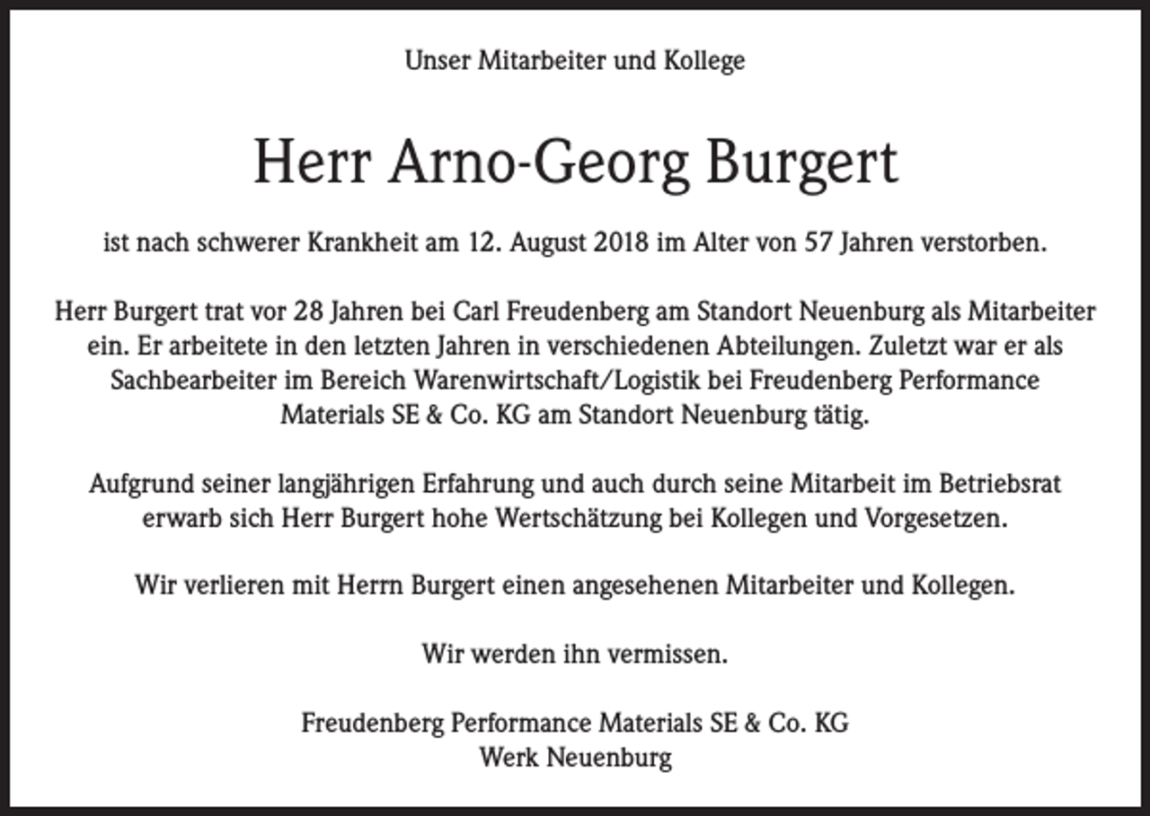 <p>Unser Mitarbeiter und Kollege</p><p>Herr Arno-Georg Burgert<br />ist nach schwerer Krankheit am 12. August 2018 im Alter von 57 Jahren verstorben.<br />Herr Burgert trat vor 28 Jahren bei Carl Freudenberg am Standort Neuenburg als Mitarbeiter<br />ein. Er arbeitete in den letzten Jahren in verschiedenen Abteilungen. Zuletzt war er als<br />Sachbearbeiter im Bereich Warenwirtschaft/Logistik bei Freudenberg Performance<br />Materials SE &amp; Co. KG am Standort Neuenburg tätig.<br />Aufgrund seiner langjährigen Erfahrung und auch durch seine Mitarbeit im Betriebsrat<br />erwarb sich Herr Burgert hohe Wertschätzung bei Kollegen und Vorgesetzen.<br />Wir verlieren mit Herrn Burgert einen angesehenen Mitarbeiter und Kollegen.<br />Wir werden ihn vermissen.<br />Freudenberg Performance Materials SE &amp; Co. KG<br />Werk Neuenburg</p>