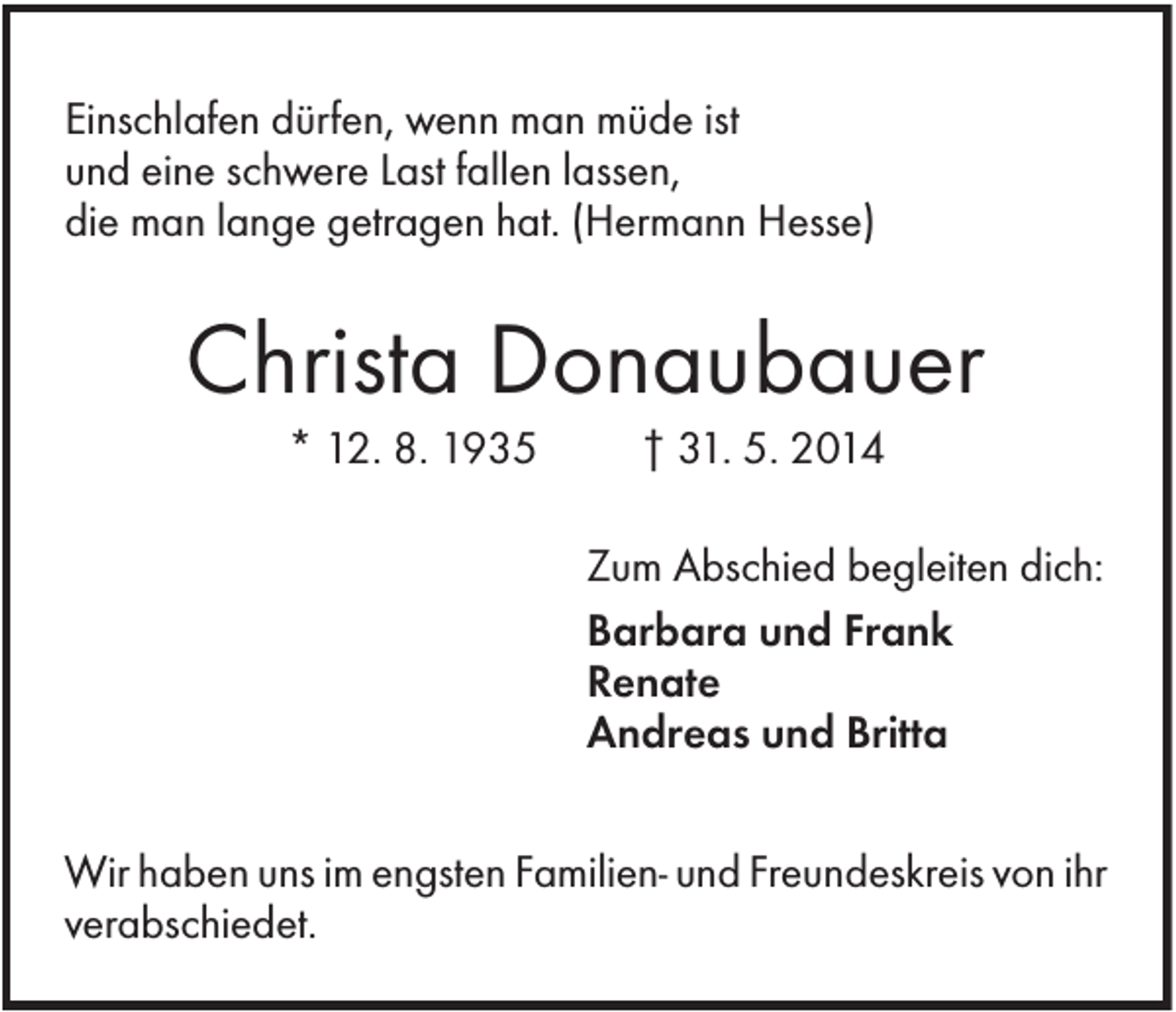 <p>Einschlafen dürfen, wenn man müde ist<br />und eine schwere Last fallen lassen,<br />die man lange getragen hat. (Hermann Hesse)</p><p>Christa Donaubauer<br />* 12. 8. 1935</p><p>† 31. 5. 2014<br />Zum Abschied begleiten dich:<br />Barbara und Frank<br />Renate<br />Andreas und Britta</p><p>Wir haben uns im engsten Familien- und Freundeskreis von ihr<br />verabschiedet.</p>