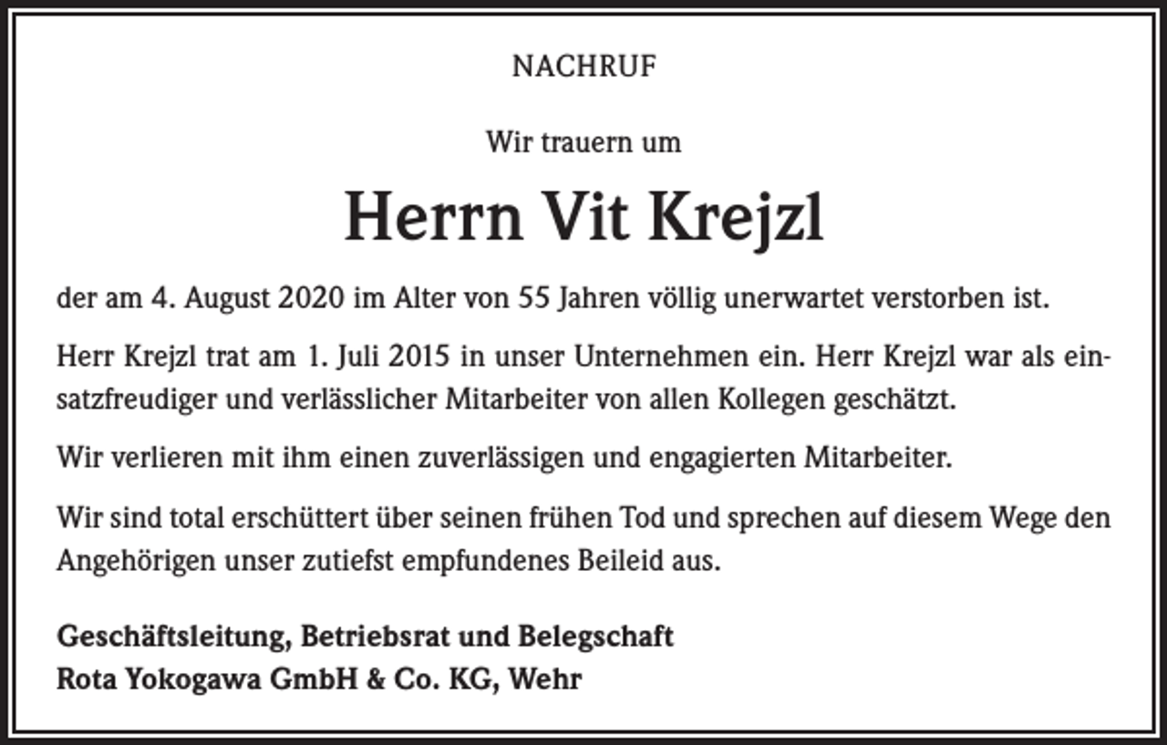 <p>NACHRUF<br />Wir trauern um</p><p>Herrn Vit Krejzl<br />der am 4. August 2020 im Alter von 55 Jahren völlig unerwartet verstorben ist.<br />Herr Krejzl trat am 1. Juli 2015 in unser Unternehmen ein. Herr Krejzl war als einsatzfreudiger und verlässlicher Mitarbeiter von allen Kollegen geschätzt.<br />Wir verlieren mit ihm einen zuverlässigen und engagierten Mitarbeiter.<br />Wir sind total erschüttert über seinen frühen Tod und sprechen auf diesem Wege den<br />Angehörigen unser zutiefst empfundenes Beileid aus.<br />Geschäftsleitung, Betriebsrat und Belegschaft<br />Rota Yokogawa GmbH &amp; Co. KG, Wehr</p>