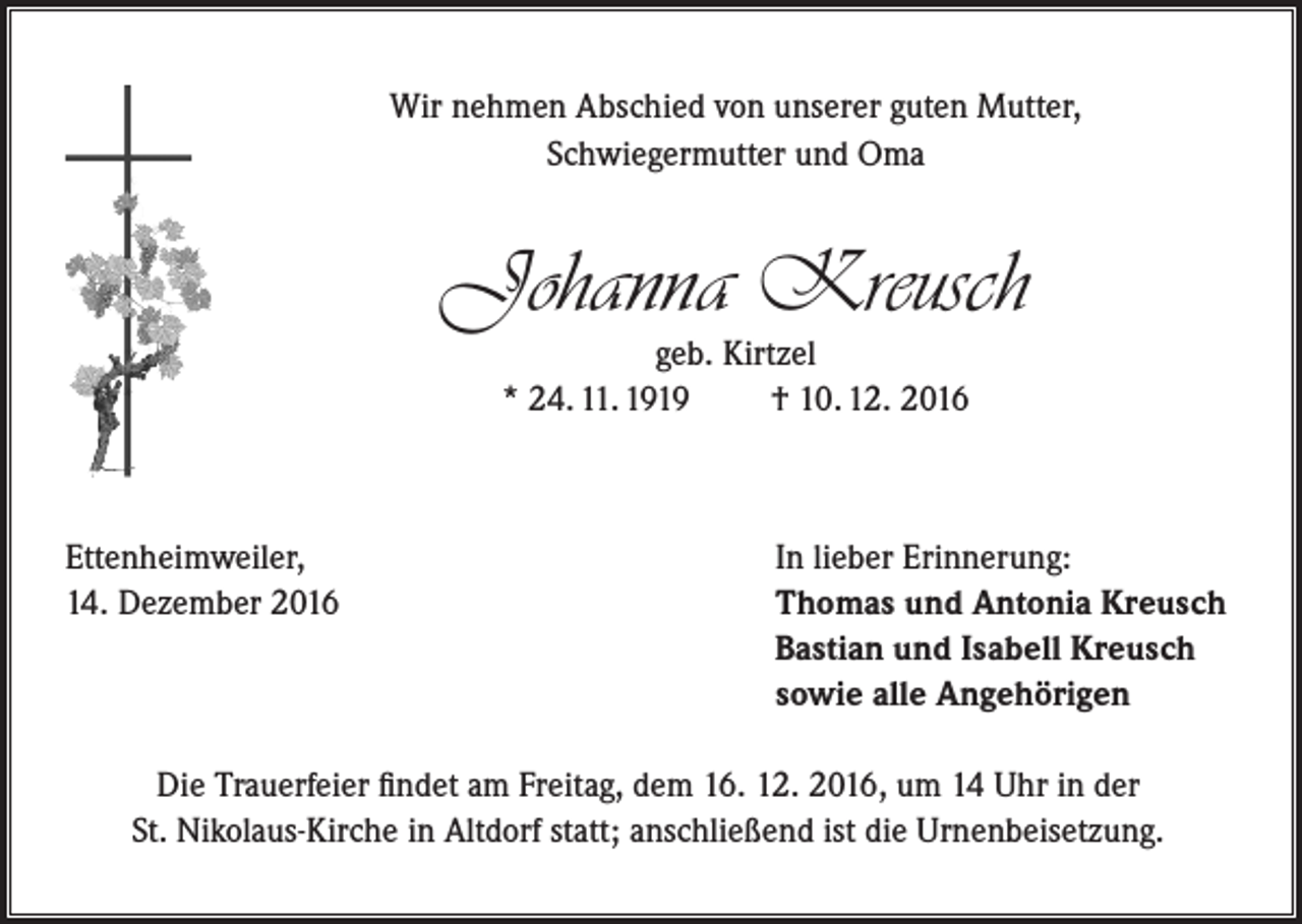 <p>Wir nehmen Abschied von unserer guten Mutter,<br />Schwiegermutter und Oma</p><p>Johanna Kreusch<br />geb. Kirtzel<br />* 24. 11. 1919<br />† 10. 12. 2016</p><p>Ettenheimweiler,<br />14. Dezember 2016</p><p>In lieber Erinnerung:<br />Thomas und Antonia Kreusch<br />Bastian und Isabell Kreusch<br />sowie alle Angehörigen</p><p>Die Trauerfeier findet am Freitag, dem 16. 12. 2016, um 14 Uhr in der<br />St. Nikolaus-Kirche in Altdorf statt; anschließend ist die Urnenbeisetzung.</p>
