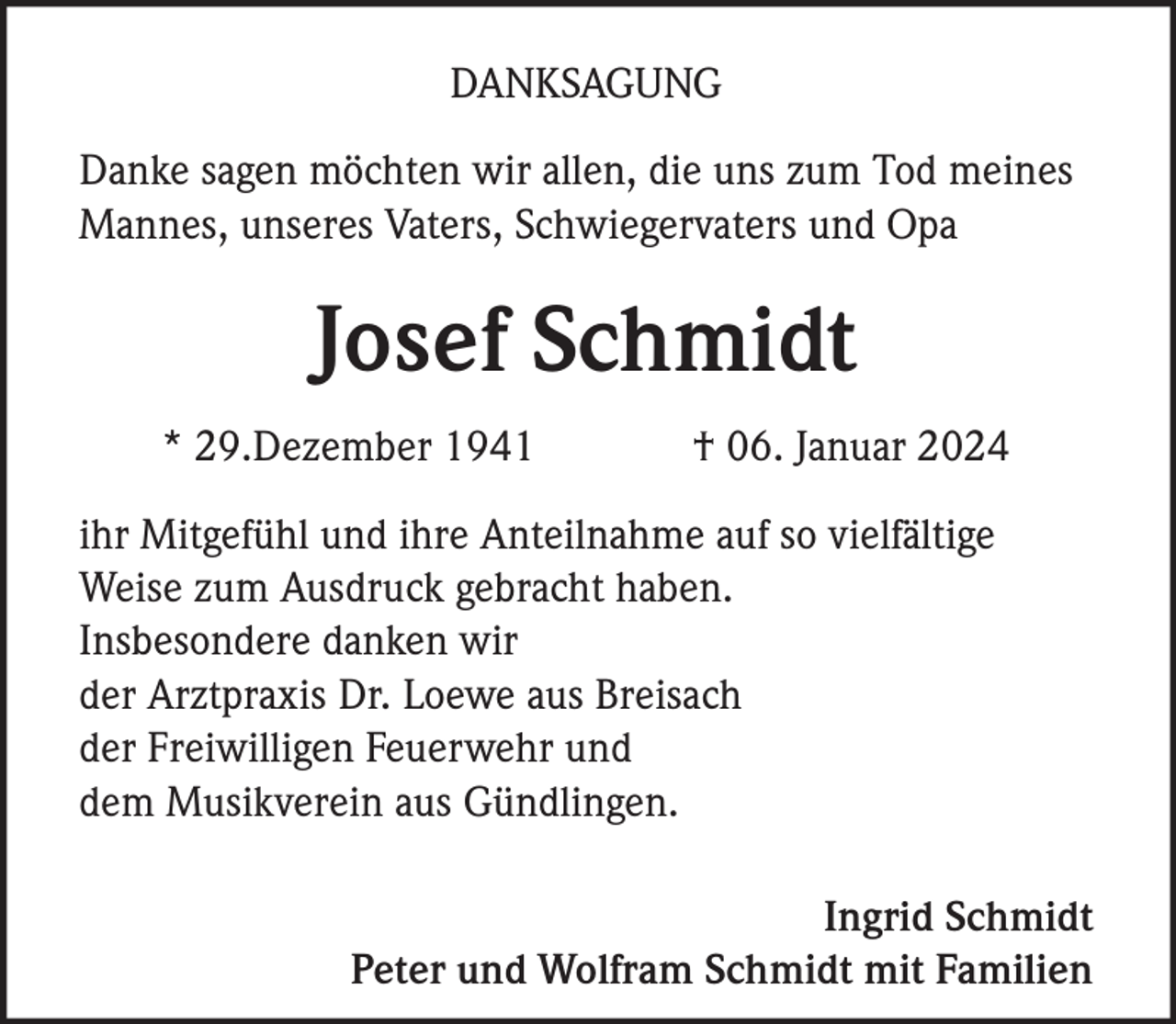 <p>DANKSAGUNG<br />Danke sagen möchten wir allen, die uns zum Tod meines<br />Mannes, unseres Vaters, Schwiegervaters und Opa</p><p>Josef Schmidt<br />* 29.Dezember 1941</p><p>† 06. Januar 2024</p><p>ihr Mitgefühl und ihre Anteilnahme auf so vielfältige<br />Weise zum Ausdruck gebracht haben.<br />Insbesondere danken wir<br />der Arztpraxis Dr. Loewe aus Breisach<br />der Freiwilligen Feuerwehr und<br />dem Musikverein aus Gündlingen.<br />Ingrid Schmidt<br />Peter und Wolfram Schmidt mit Familien</p>