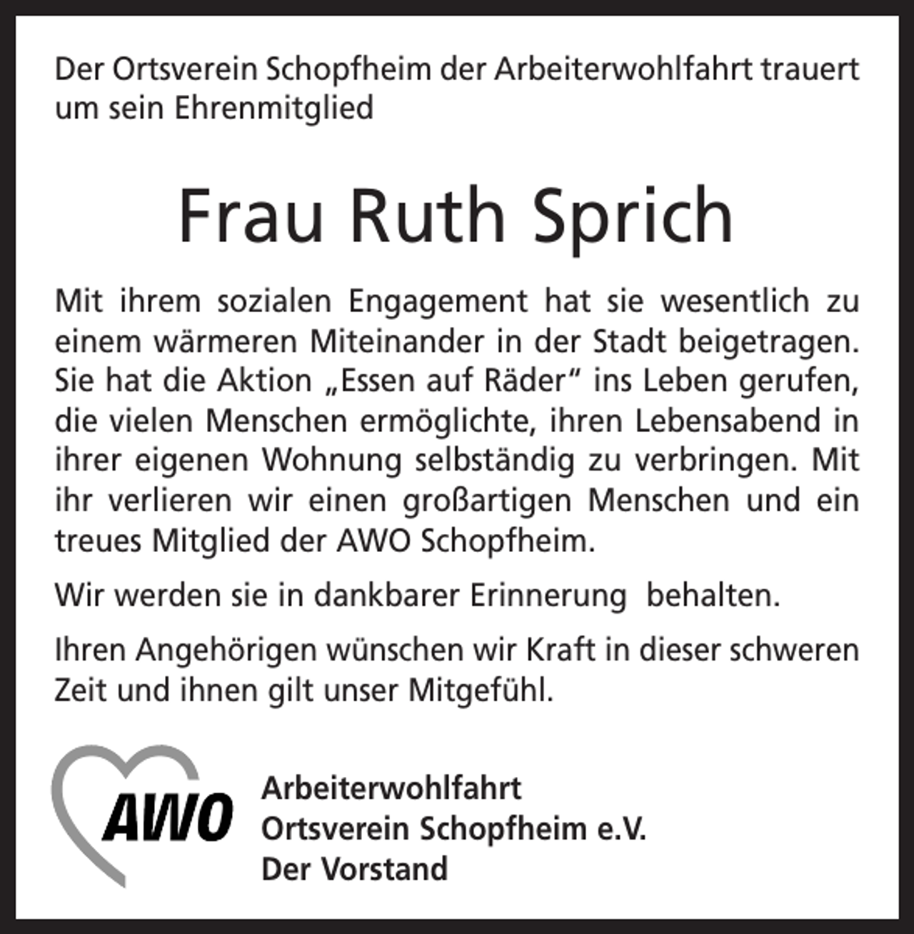 <p>Der Ortsverein Schopfheim der Arbeiterwohlfahrt trauert<br />um sein Ehrenmitglied</p><p>Frau Ruth Sprich<br />Mit ihrem sozialen Engagement hat sie wesentlich zu<br />einem wärmeren Miteinander in der Stadt beigetragen.<br />Sie hat die Aktion „Essen auf Räder“ ins Leben gerufen,<br />die vielen Menschen ermöglichte, ihren Lebensabend in<br />ihrer eigenen Wohnung selbständig zu verbringen. Mit<br />ihr verlieren wir einen großartigen Menschen und ein<br />treues Mitglied der AWO Schopfheim.<br />Wir werden sie in dankbarer Erinnerung behalten.<br />Ihren Angehörigen wünschen wir Kraft in dieser schweren<br />Zeit und ihnen gilt unser Mitgefühl.<br />Arbeiterwohlfahrt<br />Ortsverein Schopfheim e.V.<br />Der Vorstand</p>