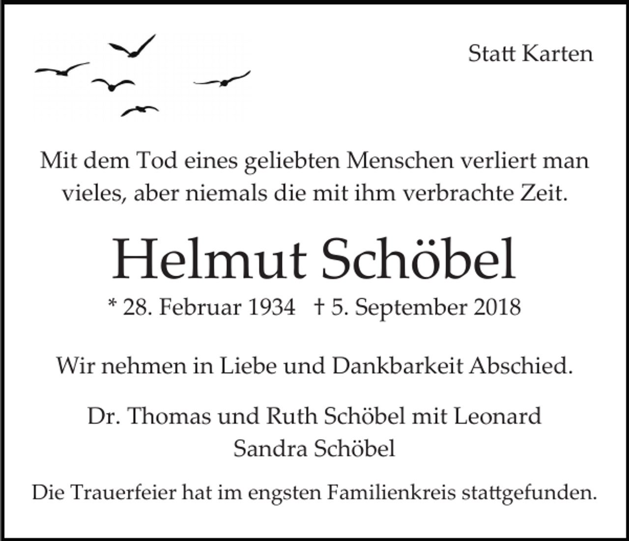 <p>Sta� Karten</p><p>Mit dem Tod eines geliebten Menschen verliert man<br />vieles, aber niemals die mit ihm verbrachte Zeit.</p><p>Helmut Schöbel<br />* 28. Februar 1934 † 5. September 2018<br />Wir nehmen in Liebe und Dankbarkeit Abschied.<br />Dr. Thomas und Ruth Schöbel mit Leonard<br />Sandra Schöbel<br />Die Trauerfeier hat im engsten Familienkreis sta�gefunden.</p>