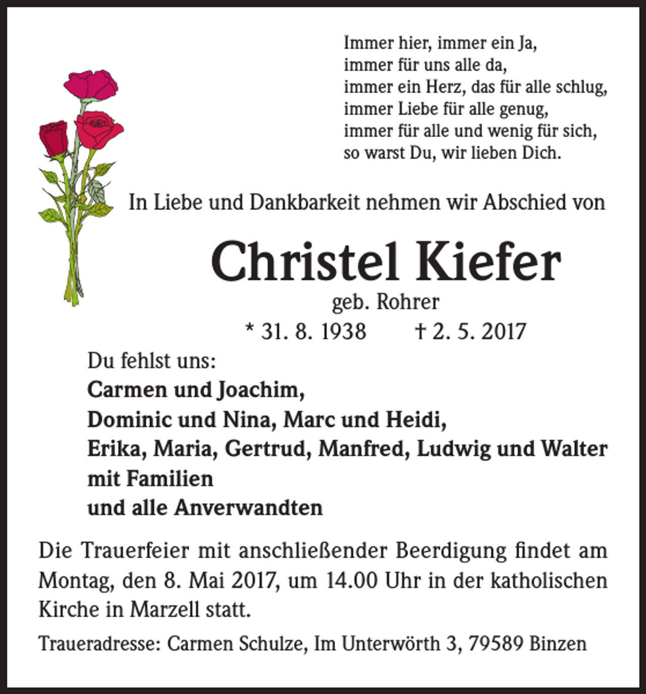 <p>Immer hier, immer ein Ja,<br />immer für uns alle da,<br />immer ein Herz, das für alle schlug,<br />immer Liebe für alle genug,<br />immer für alle und wenig für sich,<br />so warst Du, wir lieben Dich.</p><p>In Liebe und Dankbarkeit nehmen wir Abschied von</p><p>Christel<br />Kiefer<br />geb. Rohrer<br />* 31. 8. 1938 † 2. 5. 2017<br />Du fehlst uns:<br />Carmen und Joachim,<br />Dominic und Nina, Marc und Heidi,<br />Erika, Maria, Gertrud, Manfred, Ludwig und Walter<br />mit Familien<br />und alle Anverwandten<br />Die Trauerfeier mit anschließender Beerdigung findet am<br />Montag, den 8. Mai 2017, um 14.00 Uhr in der katholischen<br />Kirche in Marzell statt.<br />Traueradresse: Carmen Schulze, Im Unterwörth 3, 79589 Binzen</p>