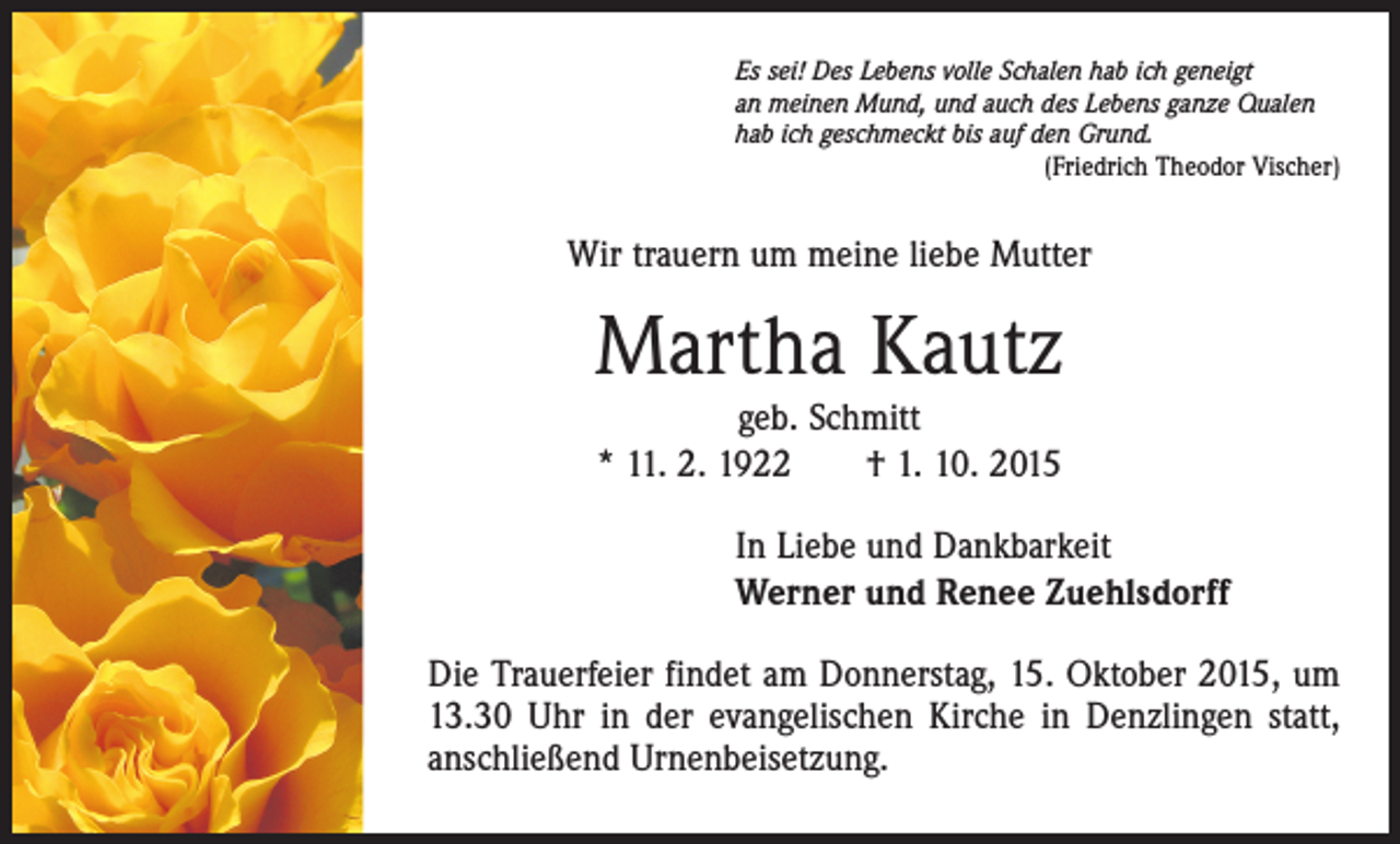 <p>Es sei! Des Lebens volle Schalen hab ich geneigt<br />an meinen Mund, und auch des Lebens ganze Qualen<br />hab ich geschmeckt bis auf den Grund.</p><p>(Friedrich Theodor Vischer)</p><p>Wir trauern um meine liebe Mutter</p><p>Martha Kautz<br />geb. Schmitt<br />* 11. 2. 1922 † 1. 10. 2015</p><p>In Liebe und Dankbarkeit<br />Werner und Renee Zuehlsdorff<br />Die Trauerfeier findet am Donnerstag, 15. Oktober 2015, um<br />13.30 Uhr in der evangelischen Kirche in Denzlingen statt,<br />anschließend Urnenbeisetzung.</p>