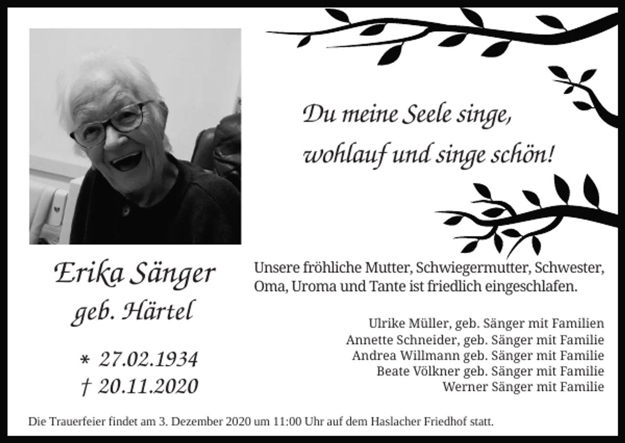 <p>Du meine Seele singe,<br />wohlauf und singe schön!</p><p>Erika Sänger<br />geb. Härtel</p><p>∗27.02.1934<br />† 20.11.2020</p><p>Unsere fröhliche Mutter, Schwiegermutter, Schwester,<br />Oma, Uroma und Tante ist friedlich eingeschlafen.<br />Ulrike Müller, geb. Sänger mit Familien<br />Annette Schneider, geb. Sänger mit Familie<br />Andrea Willmann geb. Sänger mit Familie<br />Beate Völkner geb. Sänger mit Familie<br />Werner Sänger mit Familie</p><p>Die Trauerfeier findet am 3. Dezember 2020 um 11:00 Uhr auf dem Haslacher Friedhof statt.</p>