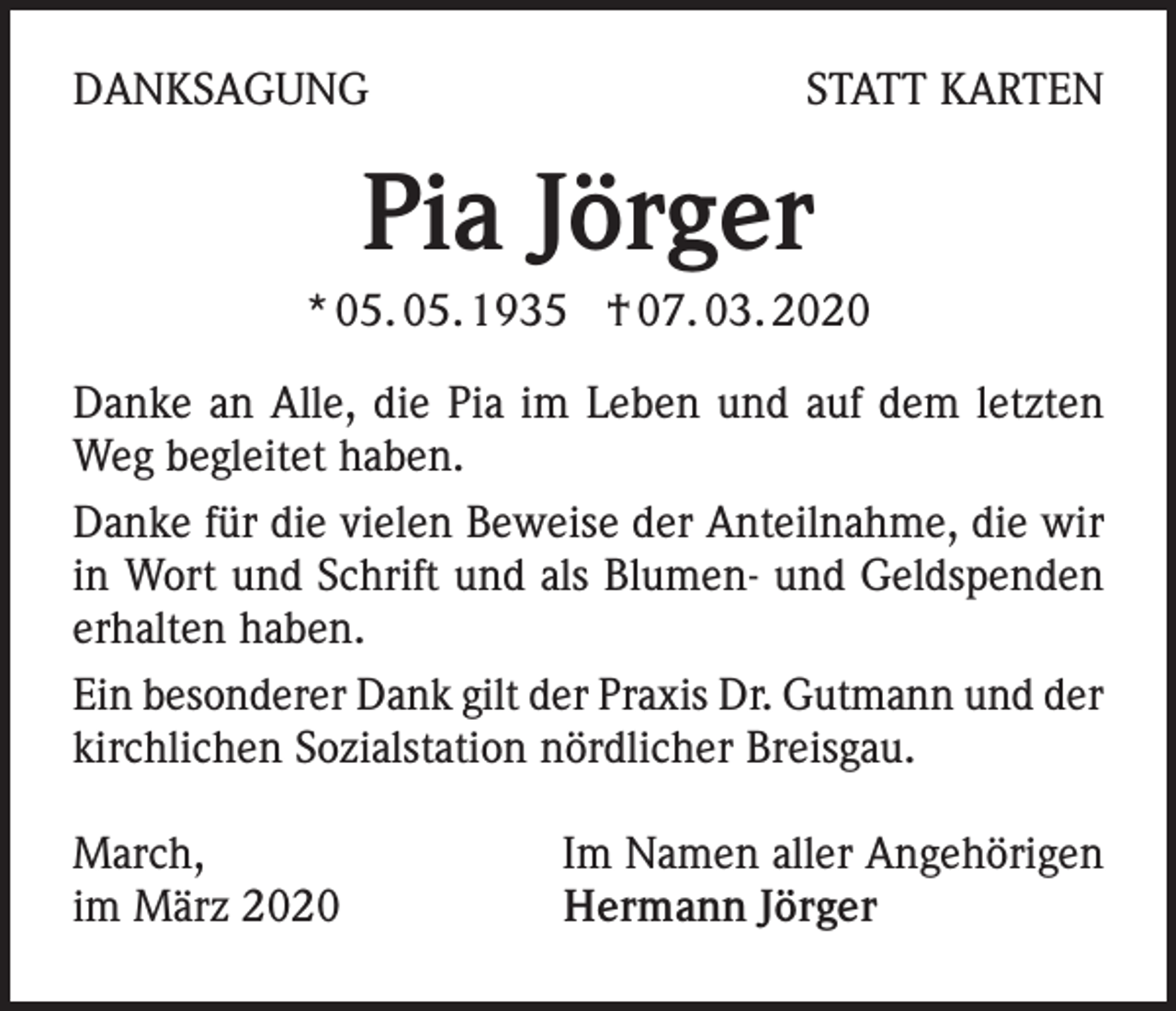 <p>DANKSAGUNG</p><p>STATT KARTEN</p><p>Pia Jörger<br />* 05. 05. 1935 † 07. 03. 2020<br />Danke an Alle, die Pia im Leben und auf dem letzten<br />Weg begleitet haben.<br />Danke für die vielen Beweise der Anteilnahme, die wir<br />in Wort und Schrift und als Blumen- und Geldspenden<br />erhalten haben.<br />Ein besonderer Dank gilt der Praxis Dr. Gutmann und der<br />kirchlichen Sozialstation nördlicher Breisgau.<br />March,<br />im März 2020</p><p>Im Namen aller Angehörigen<br />Hermann Jörger</p>