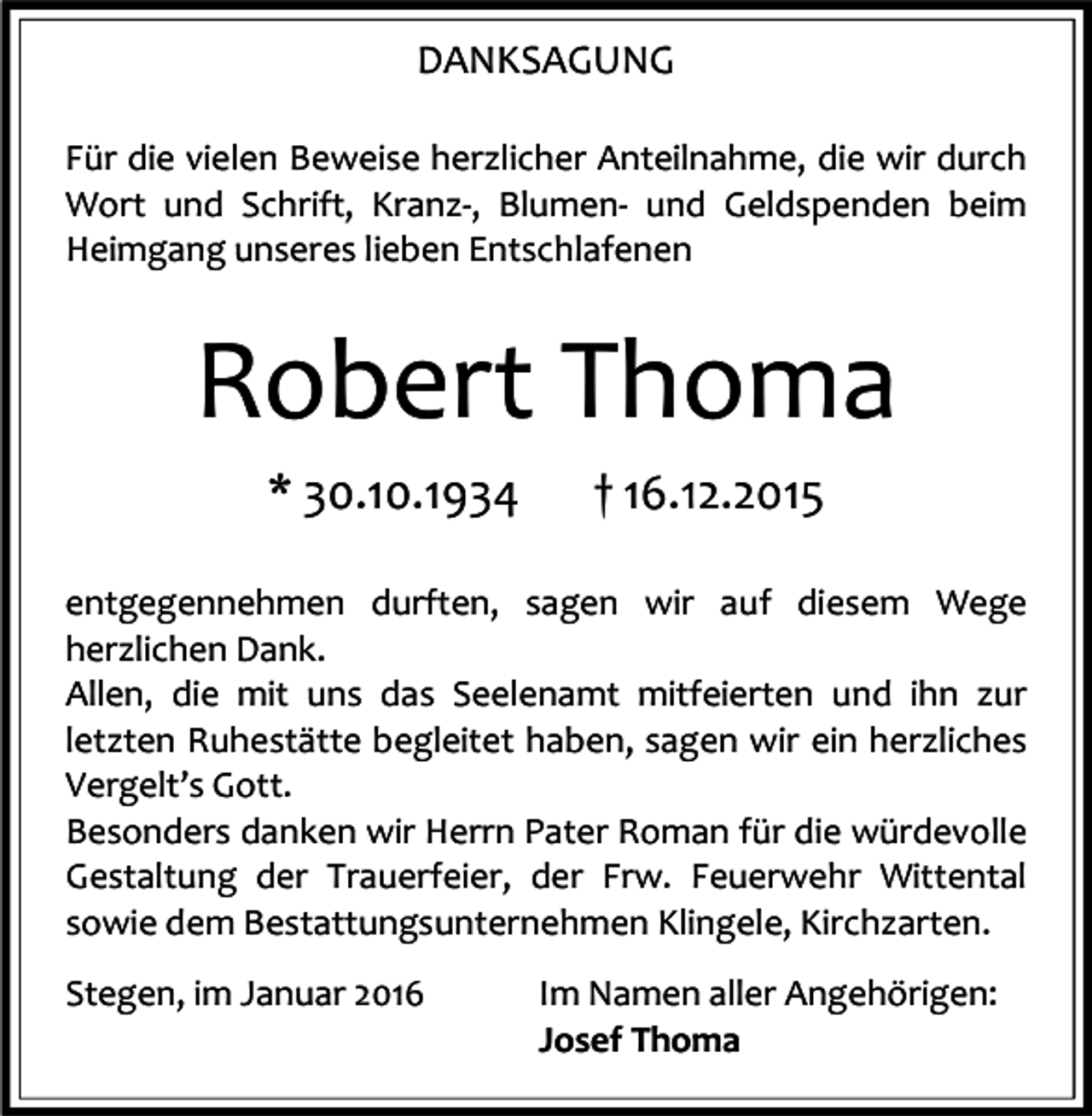 <p>DANKSAGUNG<br />Für die vielen Beweise herzlicher Anteilnahme, die wir durch<br />Wort und Schrift, Kranz-, Blumen- und Geldspenden beim<br />Heimgang unseres lieben Entschlafenen</p><p>Robert Thoma<br />* 30.10.1934</p><p>† 16.12.2015</p><p>entgegennehmen durften, sagen wir auf diesem Wege<br />herzlichen Dank.<br />Allen, die mit uns das Seelenamt mitfeierten und ihn zur<br />letzten Ruhestätte begleitet haben, sagen wir ein herzliches<br />Vergelt’s Gott.<br />Besonders danken wir Herrn Pater Roman für die würdevolle<br />Gestaltung der Trauerfeier, der Frw. Feuerwehr Wittental<br />sowie dem Bestattungsunternehmen Klingele, Kirchzarten.<br />Stegen, im Januar 2016</p><p>Im Namen aller Angehörigen:<br />Josef Thoma</p>